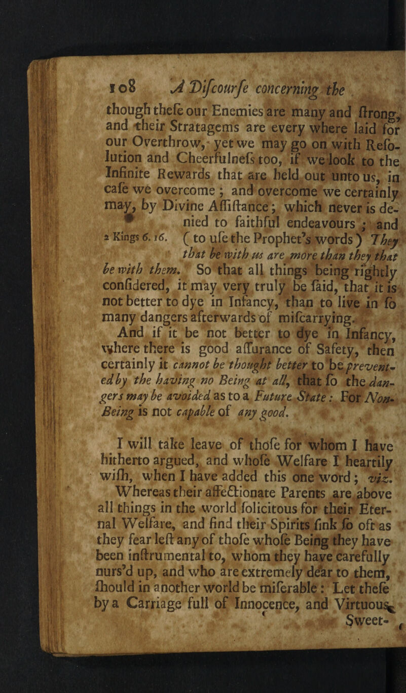 though thefe our Enemies are many and ftrong, and their Stratagems are every where laid for our Overthrow,? yet we may go on with Refo- lution and Cheerfulnefs too, if we look to the Infinite Rewards that are held out unto us, in cafe we overcome ; and overcome we certainly may, by Divine Affiftance; which never is de- * nied to faithful endeavours ; and a Kings 6.16. (to ufe the Prophet’s words ) They that be with us are .more than they that be with them. So that all things being rightly confidered, it may very truly be faid, that it is not better to dye in Infancy, than to live in fb many dangers afterwards of mifcarrying. And if it be not better to dye in Infancy, where there is good affurance of Safety, then certainly it cannot be thought better to be prevent¬ ed by the having no Being at all, that fo the dan¬ gers may be avoided as to a Future State: For Non- Being is not capable of any good. % I will take leave of thofe for whom I have hitherto argued, and whofe Welfare I heartily wifh, when I have added this one word; viz. Whereas their affefltionate Parents are above all things in the world folicitous for their Eter¬ nal Welfare, and find their Spirits fink fb oft as * they fear left any of thofe whofe Being they have been inftrumental to, whom they have carefully nurs’d up, and who are extremely ddar to them, fhould in another world be miferable: Let thefe by a Carriage full of Innocence, and Virtuous^ Sweet- #