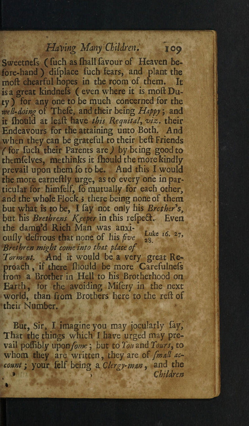 Sweetnefs ( fuch as fhall favour of Heaven be¬ fore-hand ) difplace fuch fears, and plant the moft chearful hopes in the room of them. It is a great kindnefs ( even where it is moft Du¬ ty ) for any one to be much concerned for the well-doing of Thele, and their being Happy; and it Ihould at leaft have this Requital, viz. their Endeavours for the attaining unto Both. And .when they can be grateful to their beft Friends /for fuch their Parents are/by being good to themlelves, me thinks it Ihould the more kindly prevail upon them fo to be. And this I would the more earneftly urge, as to every one in par¬ ticular for himlelf, fb mutually for each other, and the whole Flock > there being none of them but what is to be, I lay not only his Brother's, but his Brethrens Keeper in this refpeft. Even the damp’d Rich Man was anxi- oully defirous that none of his five e l6' 27‘ Brethren might come into that place of Torment. And it would be a very great Re¬ proach , if there Ihould be more Carefulnels from a Brother in Hell to his Brotherhood on Earth, for the avoiding Mifery in the next world, than from Brothers here to the reft of their Number. 1 / « % K B . • T Wa,'- ' W-v ^ V * ' \ \ W* . ' r-* ^ But, Sir, IJmagineyou may jocularly fay,' That the things which I have urged may pre¬ vail poflibly uponfome; but to Ton and Tours% to whom they are written, they are of fmall ac- * count; your felf being a Clergy-many and the • * > Children % %