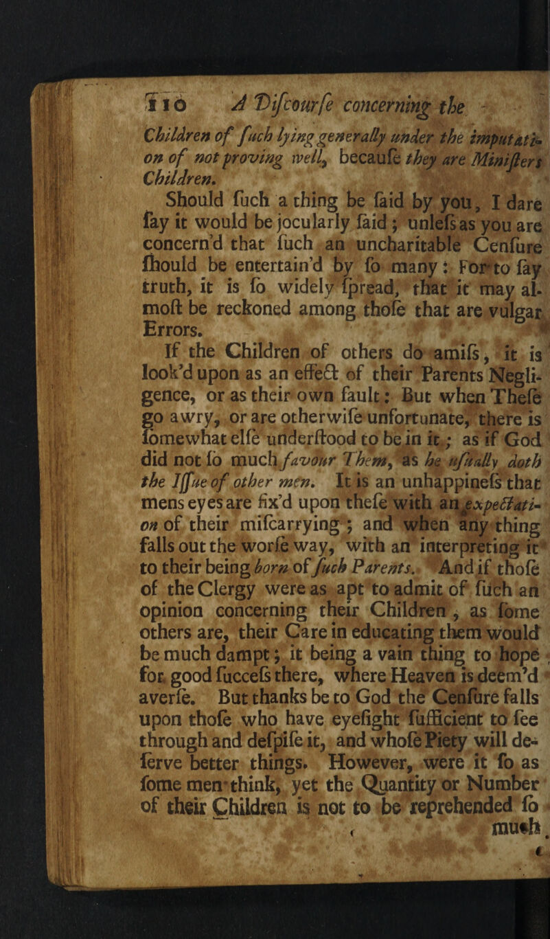 Children of fuch lying generally under the imputati¬ on of not proving well, becabft they are Mint Iters Children. Should fuch a thing be laid by you, I dare fay it would be jocularly laid; unlefsas you are concern’d that fuch an uncharitable Cenfure fhould be entertain’d by fo many: For to lay truth, it is lo widely Ipread, that it may al- moll be reckoned among thole that are vulgar Errors. • If the Children of others do amils, it is look’d upon as an effeft of their Parents Negli¬ gence, or as their own fault: But when Theft go awry, or are otherwife unfortunate, there is fomewhat elfe underftood to be in it.; as if God did not lo much favour Them, as he ufually doth the I[ftie of other men. It is an unhappinels that mens eyes are fix’d upon theft with angxpettati- on of their milcarrying ; and when any thing falls out the worft way, with an interpreting it to their being born of Juch Parents. And if thoft of the Clergy were as apt to admit of fuch an opinion concerning their Children , as fome others are, their Care in educating them would be much dampt; it being a vain thing to hope for. good fuccefs there, where Heaven is deem’d * averft. But thanks be to God the Cenfure falls upon thole who have eyefight fufficient to fee through and defpife it, and whole Piety will de- lerve better things. However, were it fo as fome men-think, yet the Quantity or Number of their Children is not to be reprehended fo • mu*h. r