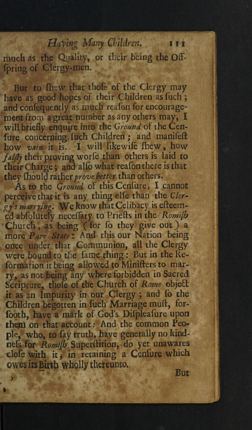 much as the Quality, or their being the Qff- fpring of Clergy-men. But to fhew that thofe of the Clergy may have as good hopes of their Children as fuch ; and confequently as much reafon for encourage' ment from a great number as any others may, I will briefly enquire into the Ground of the Cen¬ fure concerning fuch Children ; and manifefl: how vain it is. I will likewife fhew, how jaljly their proving worfe than others is laid to their Charge•, and alfo what reafon there is that they fhould rather prove better than others. As to the Ground of this Cenfure, I cannot perceive that it is any thing elfe than the Cler¬ gy’s marrying. We know that Celibacy is efteem- ed abfolutely neceflary to Priefts in the RomejJj Church, as being Cfor fq they give out) a more Pure State: And this our Nation being once under that Communion, all the Clergy were bound to the fame thing: But in the Re¬ formation it being allowed to Minifters to mar¬ ry, as not being any where forbidden in Sacred Scripture, thofe of the Church of Rome objed it as an Impurity in our Clergy ; and fb the Children begotten in fuch Marriage mull, for- footh, have a mark of God’s Dilpleafure upon them on that account: And the common Peo¬ ple,' who, to fay truth, have generally no kind- nefs for Romijb Superftition, • do yet unawares clofe with it * in retaining a Cenfure which owes its Birth wholly thereunto. But »