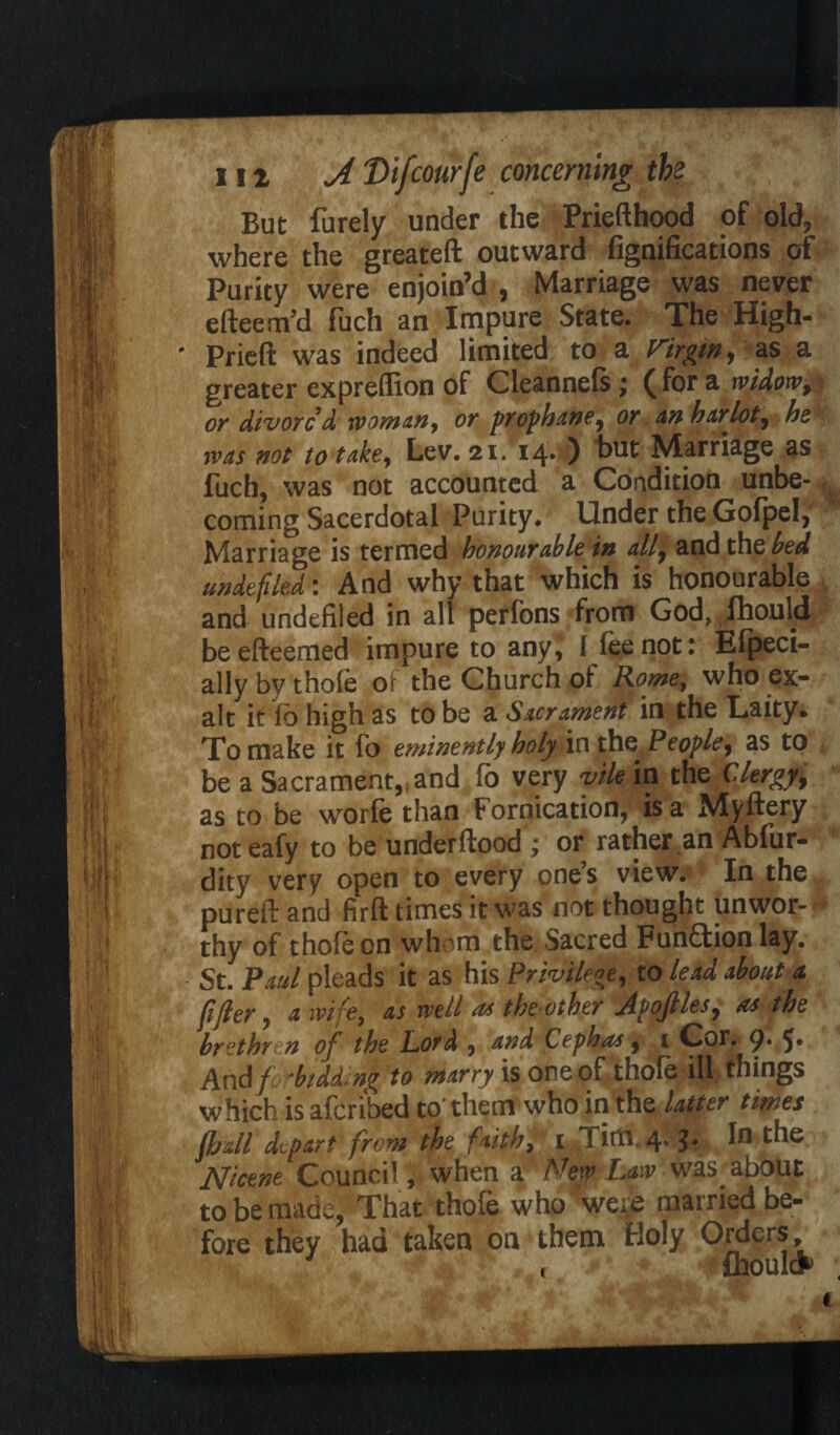 But furely under the Priefthood of old, where the greateft outward fignifications of Purity were enjoin’d , Marriage was never e(teem’d fuch an Impure State. The High- ' Prieft was indeed limited to a Virgin, as a greater expreflion of Cleannefs; ( for a widow, or divorc’d woman, or prophane, or an harlot, be was not to take. Lev. 21. 14’ ) hut Marriage as fuch, was not accounted a Condition unbe- , coming Sacerdotal Purity, Under the Gofpel, Marriage is termed honour able in all7 and the bed undefiled: And why that which is honourable and undefiled in all perfons from God, fhould beefteemed impure to any, 1 fee not: Efpeci- allybythofe oF the Church of Rome, who ex¬ alt it fb high as to be a Sacrament in the Laity. To make it fo eminently holy in the>People9 as to be a Sacrament,* and fo very vile in the Clergy, as to be worfe than Fornication, is a Myftery not eafy to be understood ; or rather an Abfur- dity very open to every one’s view. In the pureft and firft times it was not thought unwor¬ thy of thofeon whom the Sacred Fun£tionlay. St. Paul pleads it as his r iro / . (ijler, a wife, as well as theLOtber [Apojlles, ns the brethren of the Lord , and Cephas, i Col. 9* 5* And/ ‘bidding to marry is one of thole ill things which is aferibed to' them who in the latter times fhall depart from the faith, 1 Tirtl. 4; In the Nicene Council, when a. New Law was.about to be mads, That thole who were married be¬ fore they had taken on them Holy Orders, , £houl&