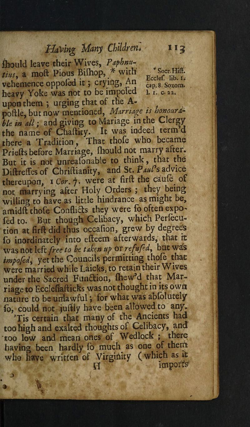 fbould leave their Wives, Paphmt- tiusy a moft Pious Bilhop, * with' g * **»& vehemence oppoled it; crying, An cap. 8. Sozon*. heavy Yoke was not to be impoied 1. r. c. 22. upon them ; urging that of toe A- poftle, but now mentioned, Marriage is honoura¬ ble in dl; and giving to Mariage in the Clergy the name of Chaftity. It was indeed term a there a Tradition, That thofe who became Priefts before Marriage, fhould not marry after. But it is not unreafonable to thinly, that the Diftreffes of Cbriftiamty, and St. Paul's advice thereupon, i Cor. j. were at firft the cauie^ of not marrying after Holy Orders ; they being willing to have as little hindrance as might be, amidft thofe Conflicts they were fo often expo- fed to. But though Celibacy, which Perfect tion at firft did thus occafion, grew by degrees lo inordinately into efteem afterwards, that it was not left free to be taken up or refufed, but was irnpofed, yet the Councils permitting thofe that were married while Laicks, to retain their Wives under the Sacred Function, IhewM that Mar¬ riage to Ecclefiafticks was not thought in its own nature to be unlawful *, for what was abfclutely fo, could not juftly have been allowed to any. Tis certain that many of the Ancients had too high and exalted thoughts of Celibacy, and 'too low and mean ones of Wedlock ; there haying been hardly fo much as one of them who have written of Virginity (which as it 0 import )