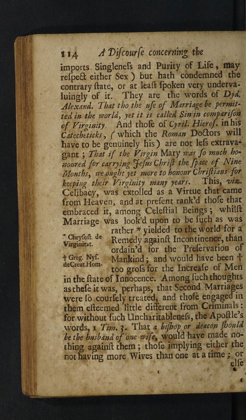 imports Singlenefs and Purity of Life, may refped either Sex ) but hath condemned the contrary ftate, or at leaft fpoken very underva- luingly of it. They are the words of Dyd. Alex And. That tho the nfe of Marriage be permit¬ ted in the worlds yet it is called Sin in comparifon of Virginity. And thofe of Cyril Hierof in his Catecheticks, ( which the Roman DoCtors will have to be genuinely his) are not left extrava¬ gant ; That if the Virgin Mary rvas fo much ho- mured for carrying Jefus Chrifl the j'pace of Nine Monthsy rve ought yet more to honour Chrijlians for keeping their Virginity many years. This, 'viz,. Celibacy, was extolled as a Virtue that came from Heaven, and at prefent rank’d thofe that embraced it, among Celeftial Beings*, whilft Marriage was look'd upon to be fuch as was rather * yielded to the world for a * Chryfofl de Remecjy againft Incontinence, than Virgmitat* ordain’d for the Frefervation of i Greg. Nyf. Mankind; and would have been f deCreat.Hom- t00 groj^ for the Increafe of Men in the ftate of Innocence; Among fuch thoughts asthefe it was, perhaps, that Second Marriages were fb courfely treated, and thofe engaged in them efteemed little different from Criminals^: for without fuch Uncharitablenefs, the Apoftle s words, i Tim. J. That a bifhop or deacon fhould be the husband of one ivife9 would have made no¬ thing againft them; thofe implying either the not having more Wives than one at a time; or elle c