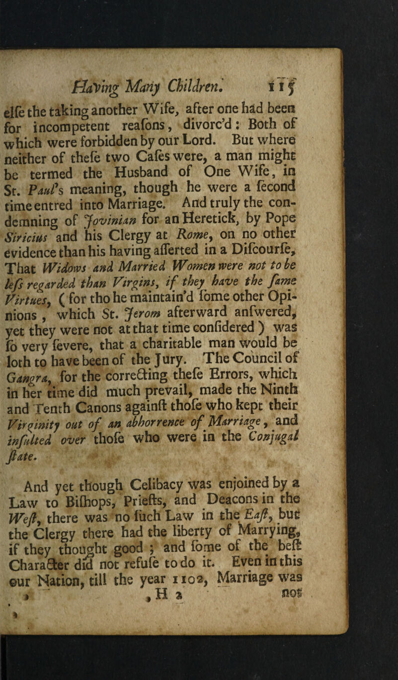 elfe the taking another Wife, after one had been for incompetent reafons, divorc’d: Both of which were forbidden by our Lord. But where neither of thefe two Cafes were, a man might be termed the Husband of One Wife, in St. Paul's meaning, though he were a fecond timeentred into Marriage. And truly the con¬ demning of Jovinian for an Heretick, by Pope Sir ictus and his Clergy at Rome, on no other evidence than his having aflerted in a Difcourfe, That Widows and Married Women were not to be lefs regarded than Vtrgins, if they have the fame Virtues, ( for tho he maintain’d fome other Opi¬ nions , which St. Jerom afterward anfwered, yet they were not at that time confidered ) was fo very fevere, that a charitable man wpuld be loth to have been of the Jury. The Council of Gangra, for the correcting thefe Errors, which in her time did much prevail, made the Ninth and Tench Canons againft thofe who kept their Virginity out of an abhorrence of Marriage, and i»f,died over thofe who were in the Conjugal fiate. # And yet though Celibacy was enjoined by a Law to Bilhops, Priefts, and Deacons in the Well, there was no fuch Law in the Eaft, but the Clergy there had the liberty of Marrying, if they thought good ; and fome ot the beft Character did not refute to do it. Even in this ©ur Nation, till the year 1102, Marriage was t H a