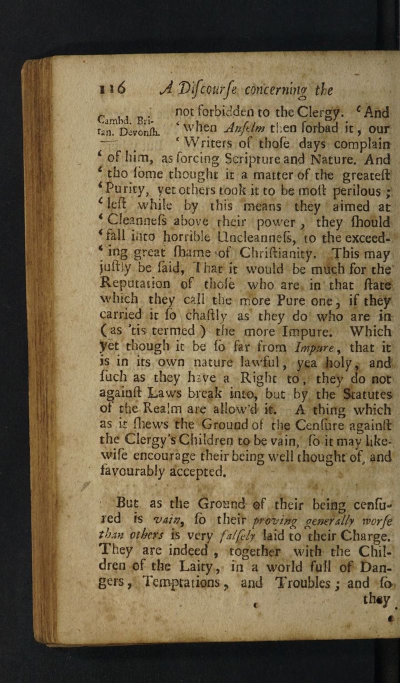 c m tv not forbidden to the Clergy. cAnd ran^Devonfii. *when Anftlm then forbad it, our — # ‘Writers of tbofe days complain 4 of him, as forcing Scripture and Nature. And 6 tbo lome thought it a matter of the greateft 4 Purity, yet others took it to be moil perilous; c left while by this means they aimed at 4 Cleannefs above rheir power > they fhould 4 fall into horrible Uncleannefs, to the exceed* 4 ing great fhame of Chriftianity. This may juftiy be faid, f hat it would be much for the Reputation of thole who are in that ftate which they call the more Pure one, if they carried it fo chaftly as they do who are in (as *tis termed ) the more Impure. Which yet though it be fo far from Impure, that it is in its own nature lawful, yea holy, and fuch as they have a Right to, they do not agaiaft Laws break into, but by the Statutes of the Realm are allow’d it. A thing which as it fhews the Ground of the Centime againft the Clergy’s Children to be vain, fo it may iike- wife encourage their being well thought of, and favourably accepted. • But as the Ground of their being cenfm red is 'vain, fo their proving generally ivorfe than others is very faifdy laid to their Charge. They are indeed , together with the Chil¬ dren of the Laity, in a world full of Dan¬ gers, Temptations, and Troubles; and fo th#y