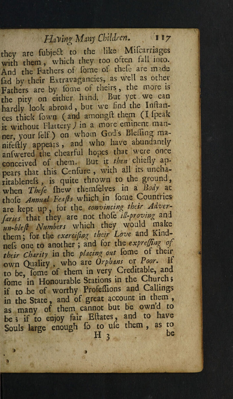 they are fubjeft to the like Mifcarriages with them, which they too often fall into. And the Fathers of fome oi thele are mads fad by their Extravagancies, as well as other Fathers are by fome oi theirs, the moie is the pity on either hand. But yet we can hardly look abroad, but we find the Inftan- ces thick Town (and amongft them (I ipeak it without Flattery J in a more eminent man¬ ner, your felf) on whom Goes s Blefiing ma- nifeftly appears, and who have aoundantly anfwered the chearful hopes that were once conceived of them. But it then chiefly ap¬ pears that this Cenfure , with all its ur.cha- ritablenefs , is quite thrown to the ground, when Tbtfe Ihew thcmfelves in a Body at thole Annual Feafls which in fome Countries are kept up, for the convincing their Adver- ftries that they are not thofe ill-proving and nn-bletl Numbers which they would make them \ for the exercifing their Love and Kind™ nefs one to another ; and for the exprefftng of their Charity in the placing out fome of their own Quality , who are Orphans or Poor. It to be, fome of them in very Creditable, and fome in Honourable Stations in the Church» if to be of worthy Frofeflions and Callings in the State, and of great account in them , as many of them cannot but be own’d to be i if to enjoy fair Eftates, and to have Souls large enough lb to ule them , as to