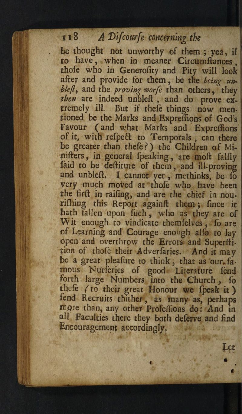 be thought not unworthy of them ; yea, if to have, when in meaner Circumftances, thofe who in Generofity and Pity will look after and provide for them, be the being un* blejly and the proving worfe than others, they then are indeed unbleft , and do prove ex¬ tremely ill. But if theft things now men¬ tioned be the Marks and Expreffions of God’s Favour (and what Marks and Expreffions of it, with refpefl to Temporals , can there be greater than thele?) the Children of Mi- nifters, in general fpeaking, are moft falfly faid to be deftitute of them, and ill-proving and unbleft. I cannot yet, methinks, be fo very much moved at thoft who have been the firft in railing, and are the chief in nou- rifhing this Report againft them; fince it hath fallen upon fuch, who as they are of W it enough to vindicate themftlves , fo are of Learning and Courage enough alfb to lay open and overthrow the Errors and Superfti- tion of thoft their Adverlaries. And it may be a great pleafure to think, that as our* fa¬ mous Nurferies of good Literature fend forth large Numbers into the Church , fo theft (to their great Honour we fpeak it) fend Recruits thither, as many as, perhaps ttQre than, any other Profeffions do: And in all Faculties there they both deferve and find Encouragement accordingly, ^ * *' A * ^ »*.» , : _ ; ■' ' $jft f