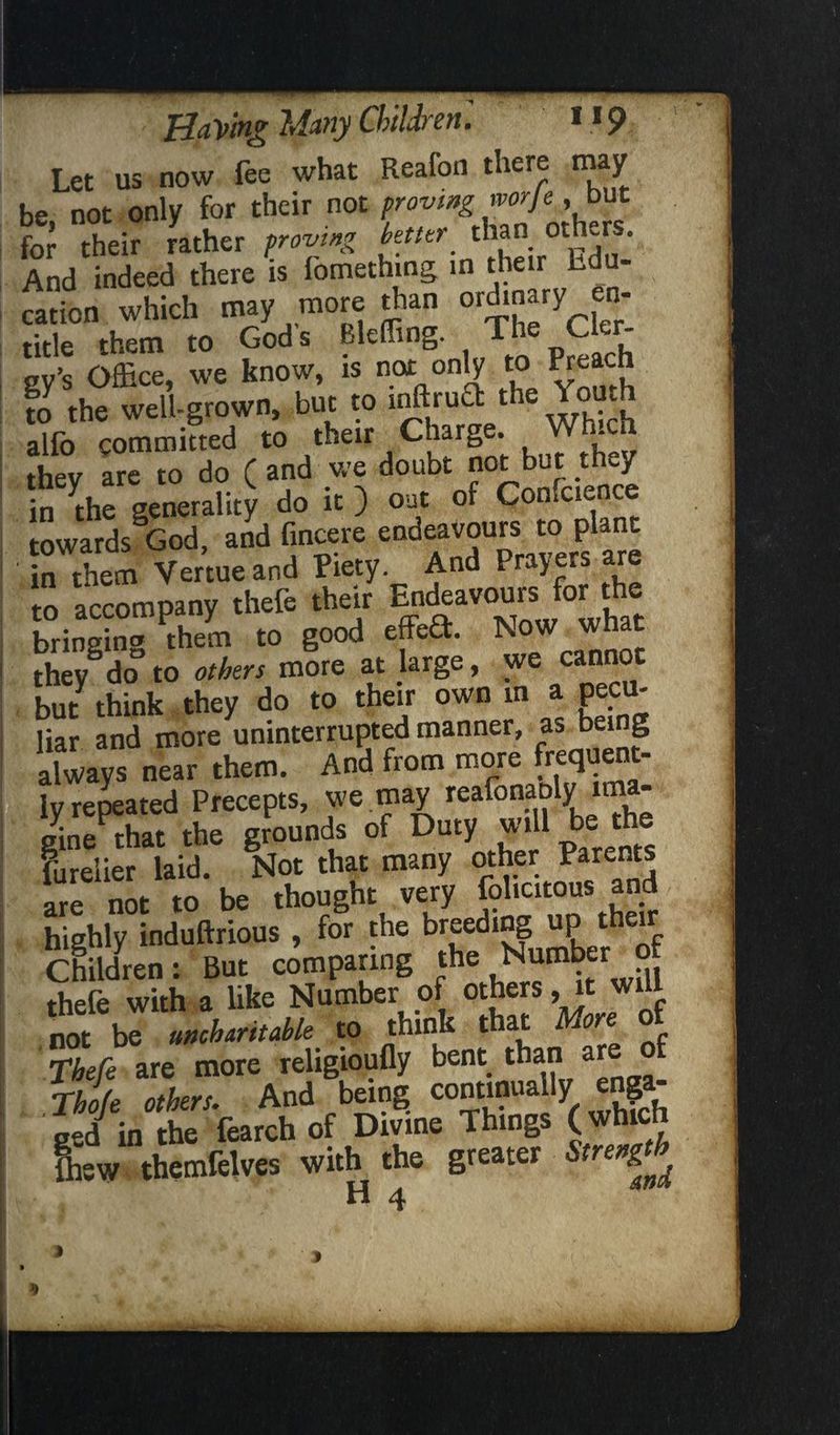 Let us now fee what Reafon there may be, not only for their not proving mr/e, but for their rather proving better otJ / * And indeed there is fotnething in their hdu- cation which may more than ordinary en- title them to Gods Bleffing. The Cler* gv’s Office, we know, is not only to Preach to the well-grown, but to inftrua the Youth alfo committed to their Charge. * they are to do ( and we doubt not but they in the generality do it ) out of Confcience towards God, and fincere endeavours to plant in them Vertue and Piety. And Prayers are to accompany thefe their Engavours for the bringing them to good effed. ^ow they do to others more at large, we cannot but think they do to their own in a pecu¬ liar and more uninterrupted manner, as bei g always near them. And from more ly repeated Precepts, we may reafonaoly 1m - gine^that the grounds of Duty will be t furelier laid. Not that many other Parents are not to be thought very folicitous and highly induftrious , for the breeding up their Children: But comparing the Number of thefe with a like Number of others, it wii not be uncharitable to think that More Thefe are more religioufly bent than are of Thole others. And being continually enga- ' fefinlhe farch of Divine Things (which SLv themfelves with the gteater »«<■£* H 4