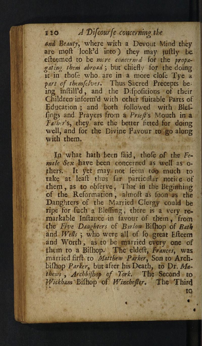 And Beauty, where with a Devout Mind they are moft lock’d into) they may juftly be efteemed to be more concerned for the propa¬ gating them abroad ; but chiefly for the doing j it in thofe who are in a more dole Tye a | part of them ft Ives. Thus Sacred Precepts be¬ ing inftill’d, and the Difpofitions of their Children inform’d with other fuitable Parts of Education ; and both followed with Blel- flngs and Prayers from a Priefl’s Mouth in a Father s, they are the better fitted for doing well, and for the Divine Favour to go along with therm K 4 ** , v: >* i t (t ■ t a . , . In what hath been laid, thofe of the Fe¬ male Sex have been concerned as well as o« jhers. It yet may not feem too much to take at lead thus far particular notice of them, as to obferve, That in the Beginning of the Reformation , almpft as ibon as the Danghters of the Married Clergy could be ripe for fuch a Blefling, there is a very re¬ markable Inftance in favour of them, from the Five Daughters of Barlow Bifhop of Bath and Wells ; who were all of fb great Efteem and Worth, as to be married every one of them to a Bifhop. The eldeft, Frances, was married firft to Matthew Parker, Son to Arch- bifhop Parker, but after his Death, to Dr. Ma¬ thews , Archbifhop of Fork. The Second to Wickham T Bifhop of, Winchefter. The Third ^ j *V ; tq