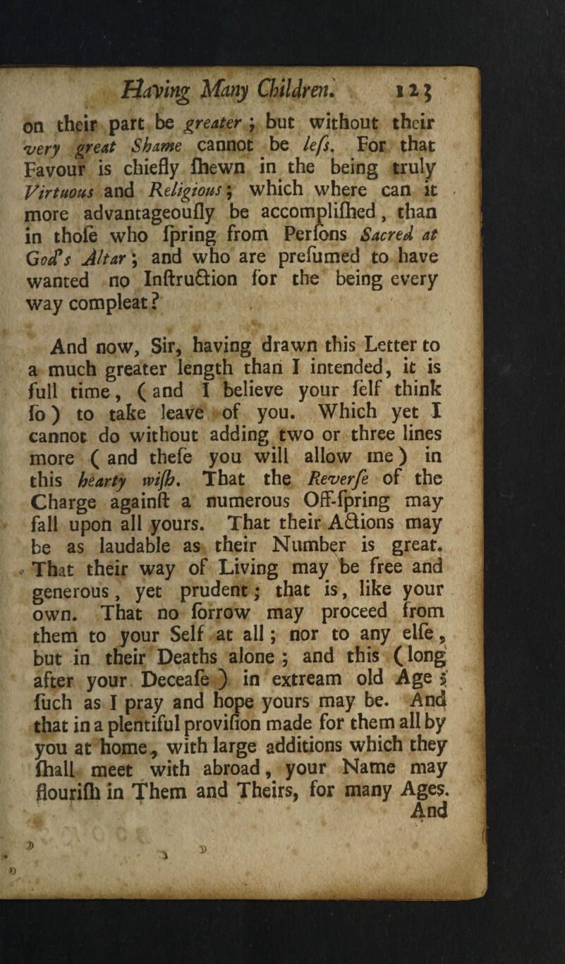 on their part be greater; but without their very great Shame cannot be left, For that Favour is chiefly fliewn in the being truly Virtuous and Religious; which where can it more advantageoufly be accomplifhed, than in thole who ipring from Perfons Sacred at God’s Altar; and who are prefumed to have wanted no Inftruftion for the being every way compleat ? And now, Sir, having drawn this Letter to a much greater length than I intended, it is full time, (and I believe your felf think fo) to take leave of you. Which yet I cannot do without adding two or three lines more ( and thefe you will allow me) in this hearty rvijh. That the Reverfe of the Charge againft a numerous Ofl-fpring may fall upon all yours. That their Aftions may be as laudable as their Number is great. That their way of Living may be free and generous, yet prudent; that is, like your own. That no lorrow may proceed from them to your Self at all; nor to any eile, but in their Deaths alone ; and this (long after your Deceale ) in extream old Age 5 fuch as I pray and hope yours may be. And that in a plentiful provifion made for them all by you at home, with large additions which they ftiall meet with abroad, your Name may flourifli in Them and Theirs, for many Ages. And * D