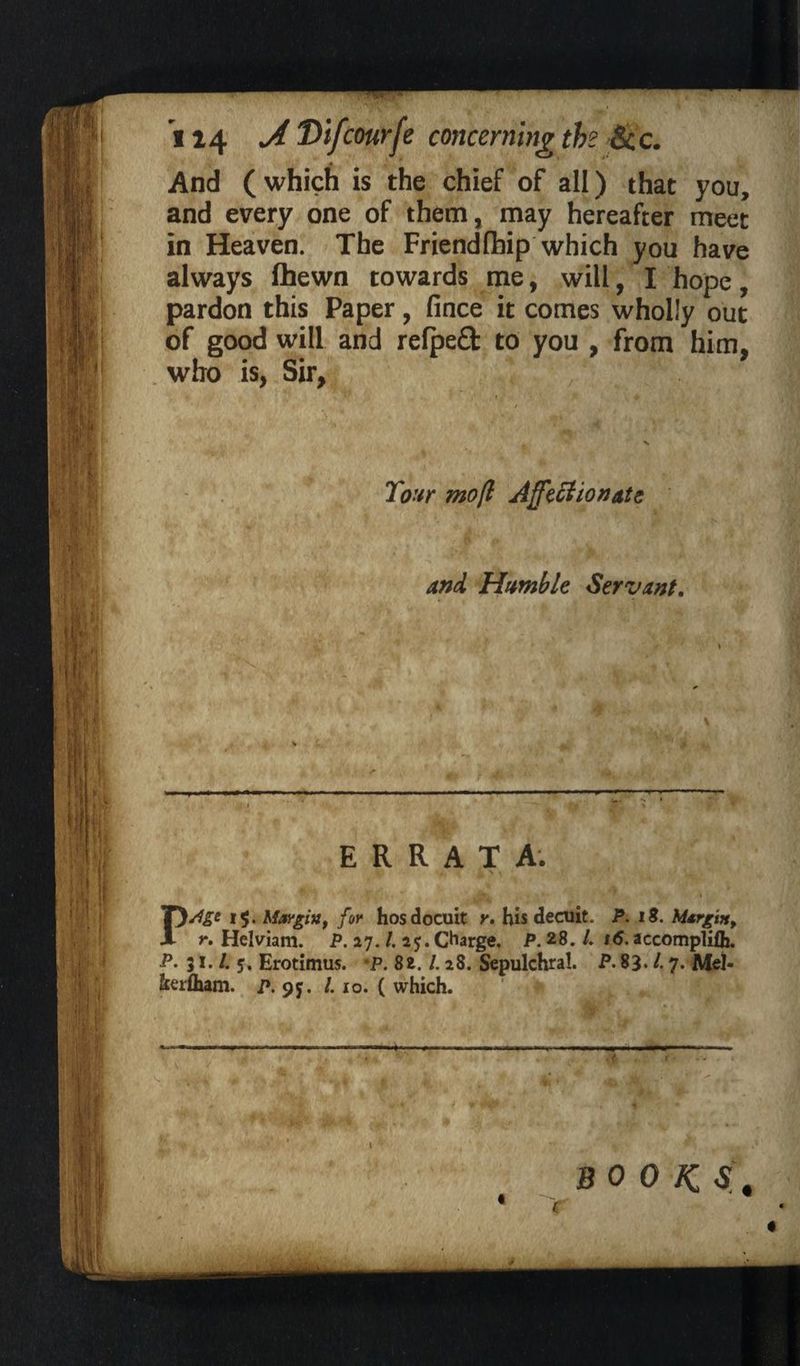 *i 14 A Difcourfe concerning the &c. 4 And (which is the chief of all) that you, and every one of them, may hereafter meet in Heaven. The Friendlhip which you have always fhewn towards me, will, I hope, pardon this Paper, fince it comes wholly out of good will and relpeft to you , from him, who is, Sir, Tour mo(l Affectionate and Humble Servant. I' '.XI.* — ■ i ■■« ■■■■■' m ..mam.f »i ■ » « • . . w s • H f, i ~~ . r* #, % ‘ w- • ■ ERRATA. r j li y , ^ ■». * r i Age 15. Margin, for hosdocuit y. his decuit. P. 18. Margin, r» Helviam. P. 27. /. 25. Charge. P.28.1. 16. accompliflj. P. 31. /. 5, Erotimus. mP. 8z. 1.28. Sepulchral. P. 83. /. 7. Mel- fcerlham. p. 9$. /. 10. ( which. . , - -—- ■ -—■« > . in i.i .iiiffinn. -- L. * ' J 1 .'f BOOKS.