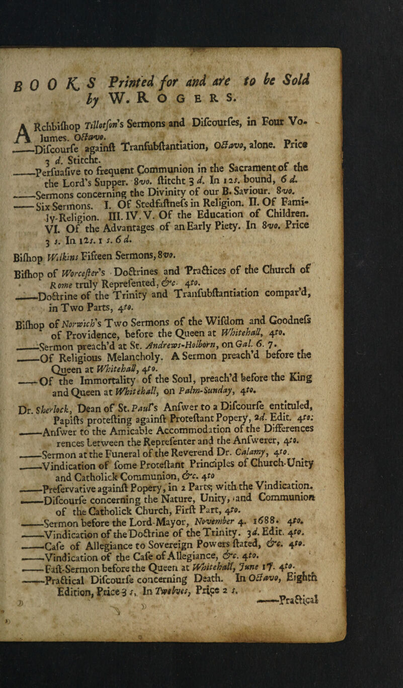 BOOKS Printed for and ale to be Sold by W. R- O G E R S. ■  tfins Sermons and Difcourfes, in Four Vo- / % jumes. Knwuv. , . _ . —Difcourfe againft Tranfubftantiation, OBavo, alone, Price __Perfuafive to frequent Communion in the Sacrament of the the Lord's Supper. 8vo. ftitcht 3 d. In ns. bound, 6 d. -Sermons concerning the Divinity of our B. Saviour. 8^a. ^ -Six Sermons. I. Of Stedfaftnefs in Religion. II. Of Fami¬ ly Rdigion. III. IV. V. Of the Education of Children. VI. Of the Advantages of an Early Piety. In 8vo. Price 3 3. In i2j. 1 s. 6 d. Bifhop Wt Huns Fifteen Sermons, 8vo. Bifhop of Worceflcrs Do&rines and 'Praftices of the Church of Route truly Reprefented. &c- 4to, # —Doftrine of the Trinity and Tranfubftantiation compar d, in Two Parts, 4to. Bifliop of Norwich's Two Sermons of the Wifdom and Goodnefs of Providence, before the Queen at Whitehall, 4to, ._Sermon preach’d at St. Andrews-Holborn, on Gal 6. 7. __Of Religious Melancholy. A Sermon preach’d before the Queen at Whitehall, 4to. _Of the Immortality of the Soul, preach’d before the King and Queen at Whitehall, on Palm-Sunday, 4to. Dr Sherlock, Dean of St. Paufs Anfwer to a Difcourfe entituled, Papifts protefting againft Proteftant Popery, 2d. Edit. 4to: ——Anfwer to the Amicable Accommodation of the Differences rences between the Reprefenter and the Anfwerer, 4to. ._Sermon at the Funeral of the Reverend Dr. Calamy, 4to. __Vindication of feme Proteftant Principles of Church Unity and Catholick Communion, &c. +to . . ——Prefervative againft Popery, in 2 Parts; with the Vindication. ■ - Difcourfe concerning the Nature, Unity, *and Communion of the Catholick Church, Firft Part, 4^. -Sermon before the Lord Mayor, November 4. 1688. 4to. -Vindication of theDoarine of the Trinity. 3d. Edit. 4^. --Cafe of Allegiance to Sovereign Powers ftated, &c. 41*. .--Vindication of the Cafe of Allegiance, &c. 4 to. -Faft-Sermon before the Queen at Whitehallf June if. 4 te. ~-Praaical Difcourfe concerning Death. In Octavo, Eighth Edition, Price 3 In Twelves, P4ce 2 .