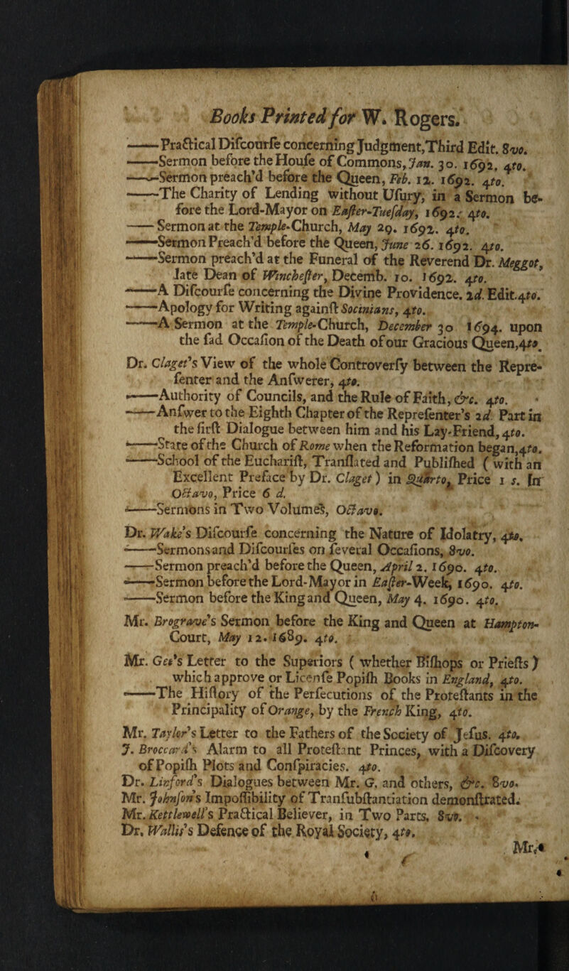 -Pra&ical Difcourfe concerning Judgment,Third Edit. Svo. -Sermon before the Houfe of Commons, Jan. 30. 1692, —^-Sermon preach'd before the Queen, Feb. 12. 1692. f0 -The Charity of Lending without Ufury, in a Sermon be- fore the Lord-Mayor on Eafler-Tuefday, 1692.' 4^. -Sermon at the r*«/>/*-Church, May 29. 1^92. ^to. -Sermon Preach’d before the Queen, June 26.1692. 4to. -Sermon preach’d at the Funeral of the Reverend Dr. Meggot, Jate Dean of Wmchefer, Detemb. ro. 1692. 41to. -A Difcourfe concerning the Divine Providence, id. Edit.4^. -Apology for Writing againftSocinians, 4to. -A Sermon at the Temple-Church, December 30 1^94. upon the fad Occafion of the Death of our Gracious Queen, 4*0 Dr. Claget's View of the whole Controverfy between the Repre- fenter and the Anfwerer, 4t». • -Authority of Councils, and the Rule of Faith, &c. opto. -Anfwer to the Eighth Chapter of the Reprefenter’s 2d Part in the firft Dialogue between him and his Lay-Friend, 4*0. State of the Church of Rome when the Reformation began,4?*. -School of the Eucharift, Tranflated and Publifhed ( with an Excellent Preface by Dr. Claget) in gdSrto* Price 1 s. fn Octavo, Price 6 d. * -Sermons in Two Volumes, Oftav». Dr. Wake’s Difcourfe concerning the Nature of Idolatry, 4to, --Sermons and Difcourfes on feveral Occafons, Svo. -Sermon preach’d before the Queen, April 2.1690. 4to. ——Sermon before the Lord-Mayor in Eafer-Week, 1690. 4to. --Sermon before the King and Queen, May 4. 1690. 4to. Mr. Brograves Sermon before the King and Queen at Hampton- Court, May 12. 1689. 4to. Mr. Get*s Letter to the Superiors ( whether Riflbops or Priefts ) which approve or Licenfe Popifh Books in England, 4;to. --The Hiflory of the Perfections of the Protefhnts in the Principality of Orange, by the French King, 4to. Mr. Taylors Letter to the Fathers of the Society of Jtfus. 4 to, J. BroccurAlarm to all Protefhnt Princes, with a Difoovery of Popilh Plots and Confpiracies. 4to. r y Dr. Linford's Dialogues between Mr. G. and others, &c. %vo. Mr. fohnfons Impoffibility of Tranfubftanriation demonftrated; Mr. Kett lew ell's Practical Believer, in Two Parts, 8vo. * Dr. Wallis's Defence of the Royal Society, 4^. Mr.*