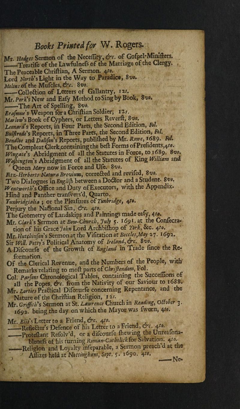 Mr. nudges Sermon of the Neceffity.cK of Gofpel-Minifters. _-Treatife of the Lawful nefs of the Marriage of the Clergy* , The Peaceable Chriftian, A Sermon. 4to.. Lord North's Light in tbe Way to Paradice, Svo. Moltns of the Mufcles, &c. Svo. --Colle&ion of Letters of Gallantry, 12/. Mr. Perk's New and Eafy Method to Sing by Book, Svo. .-The Art of Spelling, Svo. trafmu/s Weapon for a Chriftian Soldier; 1 is. Marlow's Book of Cyphers, or Letters Reverft, Svo. Leonard's Reports, in Four Parts, the Second Edition, Fol. Bulffrode's Reports, in Three Parts, the Second Edition, Fol. Bendloe and Dalifons Reports, publifhed by Mr. Rowe, 1689. Fol. TheCompleat Clerk5containingthe beft Forms ofPrefidents,^. Wingates Abridgment of all the Statutes in Force, to 1689. Svo. Wajbingtons Abridgment of all the Statutes of King William and ' Queen Mary now in Force and Ufe. Svo. Fitz- Herberts Natura Brevium, corre&ed andrevifed, Svo. Two Dialogues in Engli[h between a Dodfcor and a Student. Syo. Wentworth's Office and Duty of Executors, with the Appendix. Hind and Panther tranfvers’d, Quarto. Tunbridgialia ; or the Pleafures of Tunbridge, 4to. Perjury the Nafional Sin, &c. 4to.. The Geometry of Landskips and Paintings made eafy, 4to. Mr. Claris Sermon at Bow-Church, July 5. 169 L at the Confecra* tion of his GracQjohn Lord Archbifhop of Tork, See. 4to. Mr. Hutchinfon s Sermon at the Vifitation at Beccles,May 27.1692. Sir Will. Pettys Political Anatomy of Ireland,&c. Svo. A Difcourfe of the Growth of England in Trade fince the Re¬ formation. . . Of the Clerical Revenue, and the Numbers of the People, with Remarks relating to mod parts of Chriftendom, Fol. Col. Parfons Chronological Tables, containing the Succeluons of all the Popes, &c. from the Nativity of our Saviour to 1688. Mr. Lorties Pra&ical Difcourfe concerning Repentance, and the Nature of the Chriftian Religion, 12 s. Mr. Griffith's Sermon at St. Lawrence Church in Reading, October 3, 1692. being the day on which the Mayor was fworn, 4to. Mr. E/i/s Letter to a Friend,#'*. 4^. __Refleaers Defence of his Letter to a Friend, &c. 4to. ._-Proteftant Refolv’d, or a difcourfe fhewing the Unreafona- blenefs of his turning Roman-Catholickfor Salvation. 4to. ——Religion and Loyalty infeparable, a Sermon preach’d at the \ ' AlTizes held at Nottingham, Sept. 5. 1690. 4t0* x — Ne*