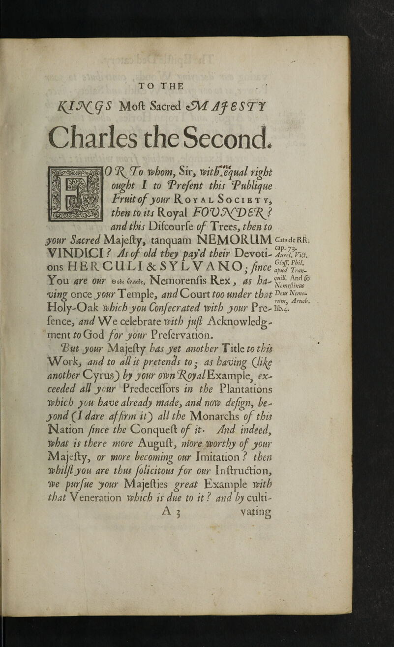 f TO THE . ’ Moft Sacred <S\F Af SSTT Charles the Second. 0 df To whom. Sir, withfequal right ought I to Trefent this Fublique Fruit of your Royal Socibty, then to its Royal FOZ)J\f\D8Tf? and this Difcourfe of Trees, then to your .SWcra/Majefty, tanquam NEMQRllM c^deRR. VINDICI ? As of old they pay’d their Devoti- jtfha. ons HERCULI&SYLVANO- fince l„. You are our cm*i„ Nemorenfis Rex, as ha- ving once your Temple, and Court too under that Holy-Oak which you Confer ated with your Pre-iib.4. fence, and We celebrate with juft Acknowledg¬ ment to God for your Prefervation. ‘But your Majefty has yet another Title to this Work, and to all it pretends to ■ as having (life another Cyrus^ by your own Example, ex¬ ceeded all your Predeceftors in the Plantations which you have already made, and now deftgn, be¬ yond (l dare affirm it j all the Monarchs of this Nation fince the Conqueft of it- And indeed, what is there more Auguft, more worthy of your Majefty, or more becoming our Imitation ? then whiljlyou are thm folicitous for our Inftrudtion, we purfue your Majefties great Example with that Veneration which is due to it ? and by culti- A 1 vating