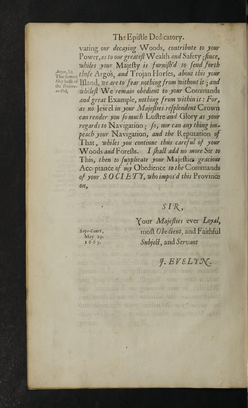 Argon ^ l.i. That famous Ship built of the Dodonz- an Oa\. The Epiftle Dedicatory. vating our decaying Woods, contribute to your Powerss to ourgreatefl Wealth and Safety ;fince7 whiles your Majefty is furnifh'd to fend forth thofe Argos, and Trojan Horfes, about this your Illand, ype are to fear nothing from without it • and whilef We remain obedient to your Commands and great Example, nothing from within it: For, as no Jewel in your Majeflies refplendent Crown can render you fo much Luftre and Glory as your regards to Navigation • fo> nor can any thing im* peach your Navigation, and the Reputation of That, whiles you continue thus careful of your Woods and torefts. I Jhall add no more Sir to This, then to fuoplicate your Majefties gracious Acceptance of my Obedience to the Commands of your S 0 Cl B FY> who impos'd this Province on, SIR., Your Majeflies ever Loyal, says-court, moft Obedient, and Faithful May 29. 1663. Subject, and Servant f. EVSLltA£.