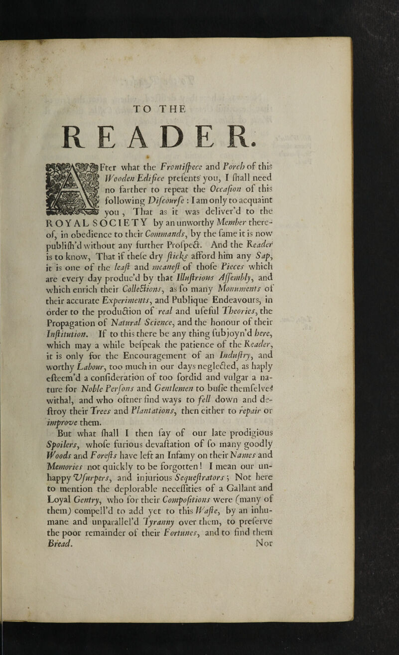 R EADE R. * i Fter what the Frontijpece and Torch of this Wooden Edifice prefents you, I fhall need no farther to repeat the Occafion of this following Difcourfe : I am only to acquaint you , That as it was deliver’d to the ROYAL SOCIETY by an unworthy Member there¬ of, in obedience to their Commands, by the fame it is now publifh’d without any further Profpefl. And the Reader is to know, That if thefe dry flic fir afford him any Sapj it is one of the Ieaft and meanefl of thofe Pieces which are every day produc’d by that Illujlrious Ajfembly, and which enrich their Collections, as fo many Monuments of their accurate Experiments, and Publique Endeavours, in order to the produflion of real and ufeful Theories, the Propagation of Natural Science, and the honour of their Injlitution. If to this there be any thing fubjoyn’d here, which may a while befpeak the patience of the Reader, it is only for the Encouragement of an Induflry, and worthy Labour, too much in our days neglefied, as haply efteem’d a confideration of too fordid and vulgar a na¬ ture for Noble Ferfons and Gentlemen to bufie themfelve^ withal, and who oftner find ways to fell down and de- ftroy their Trees and Plantations, then either to repair or improve them. But what {hall I then fay of our late prodigious Spoilers, whofe furious devaluation of fo many goodly Woods and Forejls have left an Infamy on their Names and Memories not quickly to be forgotten ! I mean our un¬ happy ZJfurpers, and injurious Sequeflrators *, Not here to mention the deplorable neceffities of a Gallant and Loyal Gentry, who for their Compofitions were (many of them) compell’d to add yet to this Wafle, by an inhu¬ mane and unparallel’d Tyranny over them, to preferve the poor remainder of their Fortunes, and to find them Bread. Nor