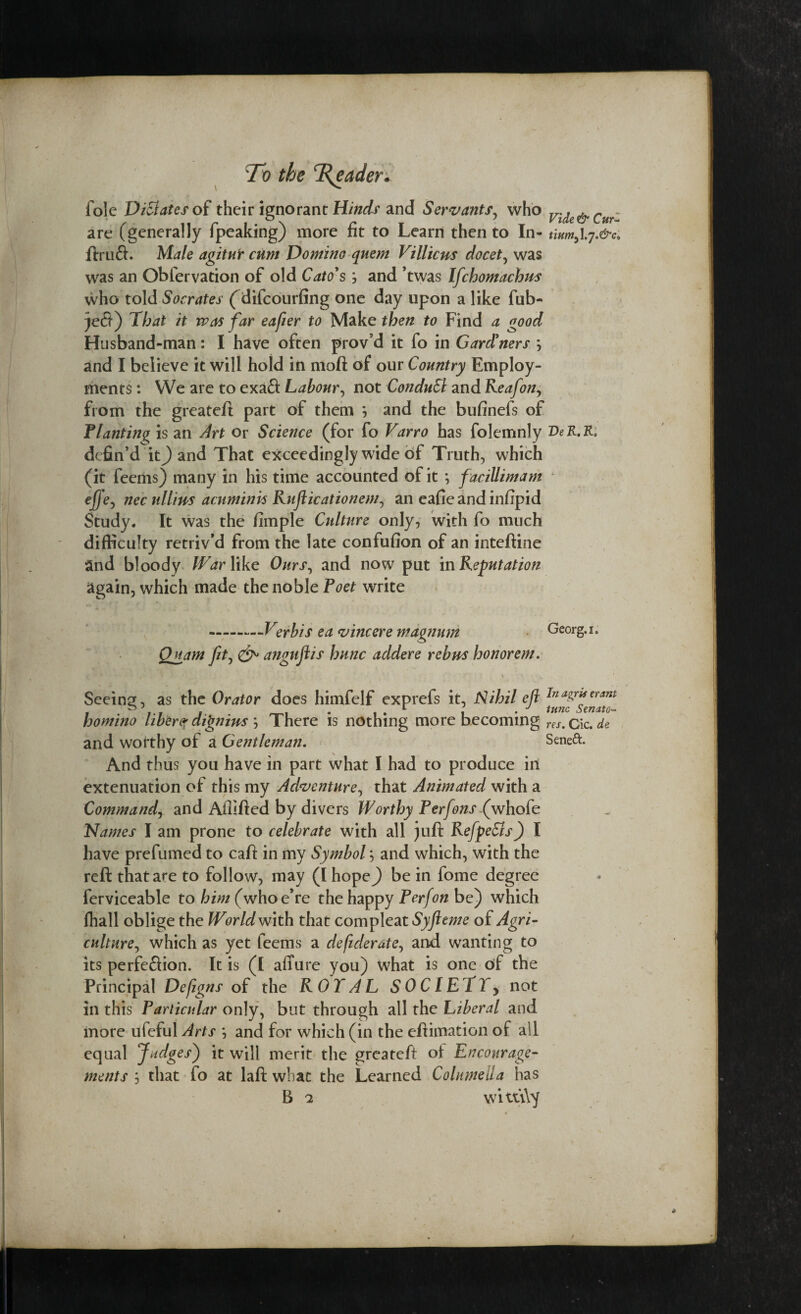 foie Dictates of their ignorant Hinds and Servants, who Vide&CurZ are (generally fpeaking) more fit to Learn then to In- tium^.j.&c, ftruft. Male agitur cum Domino quern Villicus docet, was was an Obfervation of old Cato's; and ’twas Ifchomachus who told Socrates (difcourfing one day upon a like fub- )e$) That it was far eafier to Make then to Find a good Husband-man: I have often prov’d it fo in Gardeners \ and I believe it will hold in moft of our Country Employ¬ ments : We are to exaft Labour, not ConduSl and Reafon, from the greateft part of them *, and the bufinefs of Flanting is an Art or Science (for fo Varro has folemnly DeR.R. defin’d it) and That exceedingly wide of Truth, which (it feems) many in his time accounted of it *, faciUimam effe, nec ullius aenminis Rufticationem, an eafie and infipid Study. It was the fimple Culture only, with fo much difficulty retriv’d from the late confufion of an inteftine and bloody War like Ours, and now put in Reputation again, which made the noble Poet write .Verbis ea vincere magnum Georg, i. Quam fit, anguflis hunc addere rebus honorem. Seeing, as the Orator does himfelf exprefs it, Nihil eft inagrUeram homino liber? di'gnius \ There is nothing more becoming reSm cic. de and worthy of a Gentleman. Senett. And thus you have in part what I had to produce in extenuation of this my Adventure, that Animated with a Command, and Ailifted by divers Worthy Perfonsfwhok Names I am prone to celebrate with all juft RefpeSls) I have prefumed to caff in my Symbol; and which, with the reft that are to follow, may (IhopeJ) be in fome degree ferviceable to him (whoe’re the happy P erf on be) which fhall oblige the World With that compleat Syfteme of Agri¬ culture, which as yet feems a deftderate, and wanting to its perfeflion. It is (I afTure you) what is one of the Principal Deftgns of the ROYAL SOCIETY, not in this Particular only, but through all the Liberal and more ufeful Arts *, and for which (in the eftimation of all equal Judges) it will merit the greateft of Encourage¬ ments j that fo at laft what the Learned Columella has B 2 wituYy