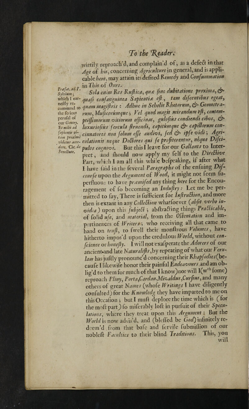 ■ To the Trader: wittily reproach’d, and complain’d of, as a defeft in that Age of his, concerning Agriculture in general, and is appli¬ cable here, may attain its defired Remedy and Confnmmation ,p in This of 0/w, Sola enim Res Raftica, quec fine dubitatione proxima, 0* which I ear- conftanguine a Sapientix eft , tam difeentibns egeaty commend to magi fir is : rfrftec i* Scholis Rhetor am, & Gemetra- the ferious rumy Mufi corum que j Le/ quod mag is mir andum efty content- perufal of ptiffjmorum vitiorum ofjjcinasy gulofiks condiendi cibosy our Gentry, i U U . , * ..it Et mihi ad luxuriofiks fercula ftruendi, capitumque & capiUorum con- fapientis Vi-y anmtorss non folum effe audivi, /erf ipfe vicli; Agri- vidttur acce- colationks neque DoBores qui fe proftterentnr, Difci- ' dere. CicJe pH[os coamvi. But this I leave for our Gallants to Inter- Seneftute. pret ^ and fhould now apply my felf to the DireBive Part, which I am all this while befpeaking, if after what I have laid in the fcveral Paragraphs of the enfuing Dif- courfe upon the Argument of Wood, it might not feem fu- perfluous to have praemifedany thing here for the Encou¬ ragement of fo becoming an Induftry : Let me be per¬ mitted to fay, There is fufficient for lnftruBiony and more then is extant in any ColleBion whatfoever (abftt verbo in- <vicha) upon this fubjeB \ abftrafting things PraBicable, of folid ufey and material, from the Orientation and im¬ pertinences of Writers , who receiving all that came to hand on truft, to fweil their monftrous Volumes, have hitherto impos’d upon the credulous Worldy without con- feience or honefty. I will not exafperate the Adorers of our ancientwnd late Naturalifts,by repeating of what our Veru- lam has juftly pronounc’d concerning their Rhapfodies(bc- caufe I likewife honor their painful Endeavours and am ob¬ lig’d to them for much of that I know)nor will I(wth f ome) reproach Flinyy PortayCardanyM.itz>aldu$yCurftus, and many others of great Names (whofe Writings l have diligently confulted) for the Knovaledg they have imparted to me on this Occafion \ butlmuft deplore the time which is (Tor the moft partj) fo miferablv loft in purfuitof their Specu- lations, where they treat upon this Argument: But the World is now advis’d, and (blefled be God) infinitely re¬ deem’d from that bafe and fervile fubmifiion of our nobleft Faculties to their blind Traditions. This, you will