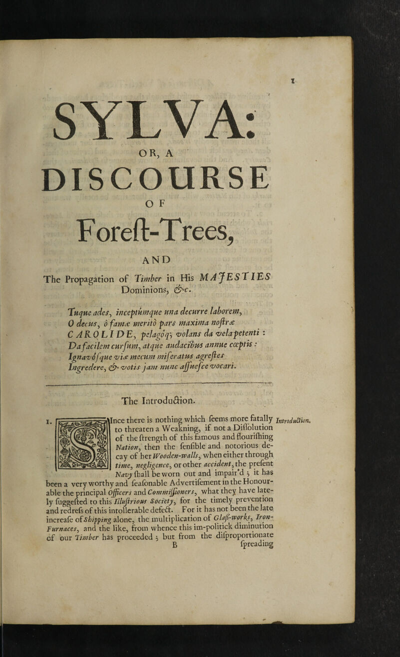 OR, A DISCOURSE O F F oreft-T rees, AND The Propagation of Timber in His M Aj ESTIES Dominions* * &>c. Tuque ades, inceptumque una decurre laborem, 0 deem, 6 famce merito pars maxima noftr& C ARO LI DE, pelagpq\ volans da vela pet enti : Dafacilem curfum, atque audacibus annue coeptis: Ignavofque vi# mecum miferatm agreftes Ingredere, votis jam nunc ajjuefce vocari. I. The Introdu&ion. s. ■ %—* ^ . -• Ince there is nothing which feems more fatally introduction. * to threaten a Weakning, if not a Diflolution of theftrength of this famous and flourifhing Nation, then the fenfible and notorious de¬ cay of her Wooden-walls^ when either through time, negligence, or other accident, the prefent Navy fhall be worn out and impair’d } it has been a very worthy and feafbnable Advertilement in the Honour¬ able the principal officers and Commissioners, what they have late¬ ly fuggefted to this Illujlrious Society, for the timely prevention and redrefs of this intolerable defeat. For it has not been the late increafe of Shipping alone, the multiplication of daft-works, Iron- Furnaces, and the like, from whence this im-politick diminution cf our Timber has proceeded 5 but from the dilproportionate B fpreading