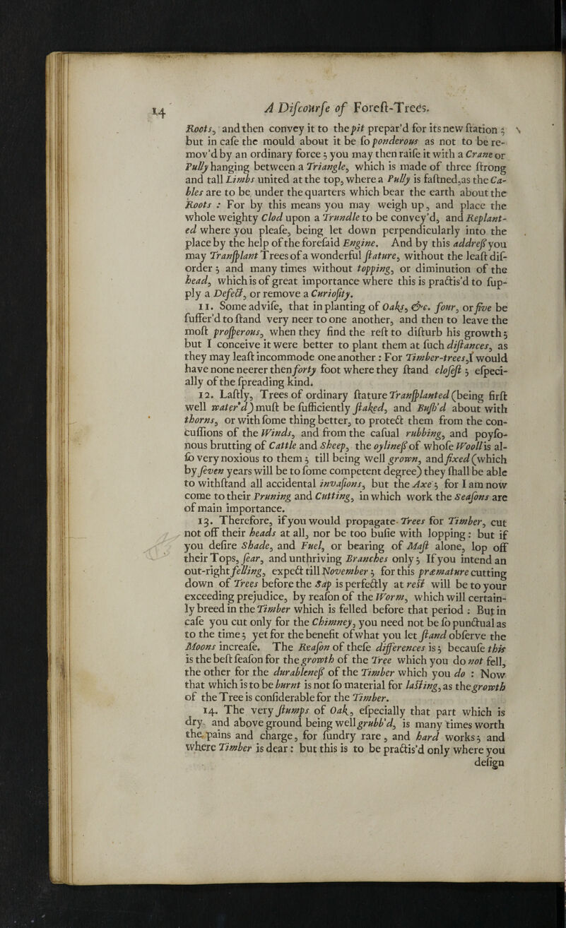 Roots^ and then convey it to the pit prepar’d for its new ftation } \ but in cafe the mould about it be fo ponderous as not to be re- mov’d by an ordinary force 5 you may then raife it with a Crane or Fully hanging between a Triangle, which is made of three frrong and tall Limbs united at the top, where a Lully is faftned,as the Ca¬ bles are to be under the quarters which bear the earth about the Roots : For by this means you may weigh up, and place the whole weighty Clod upon a Trundle to be convey’d, and Replant¬ ed where you pleafe, being let down perpendicularly into the place by the help of the forefaid Engine. And by this addrefi you may Transplant Trees of a wonderful flature, without the leaftdif- order } and many times without topping, or diminution of the head0 which is of great importance where this is pra&is’d to fup- ply a Defeat, or remove a Cnriofity. 11. Some advife, that in planting of Oaky^ &e, four, or five be fuffer’d to ftand very neer to one another, and then to leave the moll: prosperous, when they find the reft to difturb his growth 5 but I conceive it were better to plant them at fuch difiances, as they may leaft incommode one another: For Timber-trees,1 would have none neerer then forty foot where they ftand clofefi 5 elpeci- ally of the fpreading kind* 12. Laftly, Trees of ordinary ftature Transplanted (being firft well water d) muft be fufficiently flawed, and BufiSd about with thorns, or with lome thing better, to protedl them from the con- euflions of the Winds, and from the cafual rubbings and poyfb- nous brutting of Cattle and Sheeps the oylinefl of whofe WoolTis al¬ io very noxious to them 5 till being well grown, and fixed (which by feven years will be to fome competent degree) they (hall be able to withftand all accidental invafions, but the Axe } for I am now come to their Vruning and Cuttings in which work the Seajons are of main importance. 13. Therefore, if you would propagate- Trees for Timber, cut not off their heads at all, nor be too bufie with lopping: but if you defire Shade0 and Fuel, or bearing of Mafi alone, lop off their Tops, fear, and untfiriving Branches only} If you intend an out-right fellings expedt till November} for this premature cutting down of Trees before the Sdp is perfectly at refl will be to your exceeding prejudice, by reafbn of the Worm, which will certain¬ ly breed in the Timber which is felled before that period ; Buj: in cafe you cut only for the Chimney, you need not be fo pun&ual as to the time} yet for the benefit of what you let ftand obferve the Moons increafe. The Reafon of thefe differences is } becaufe this is the beft feafon for the growth of the Tree which you do not fell, the other for the durablenefi of the Timber which you do : Now that which is to be burnt is not fo material for la fling, as th e growth of the Tree is confiderable for the Timber. 14. The very ftumps of Oak? efpecially that part which is dry and aboveground being wellgrubb'd^ is many times worth the pains and charge, for fundry rare, and hard works} and where Timber is dear: but this is to be pra&is’d only where you defign