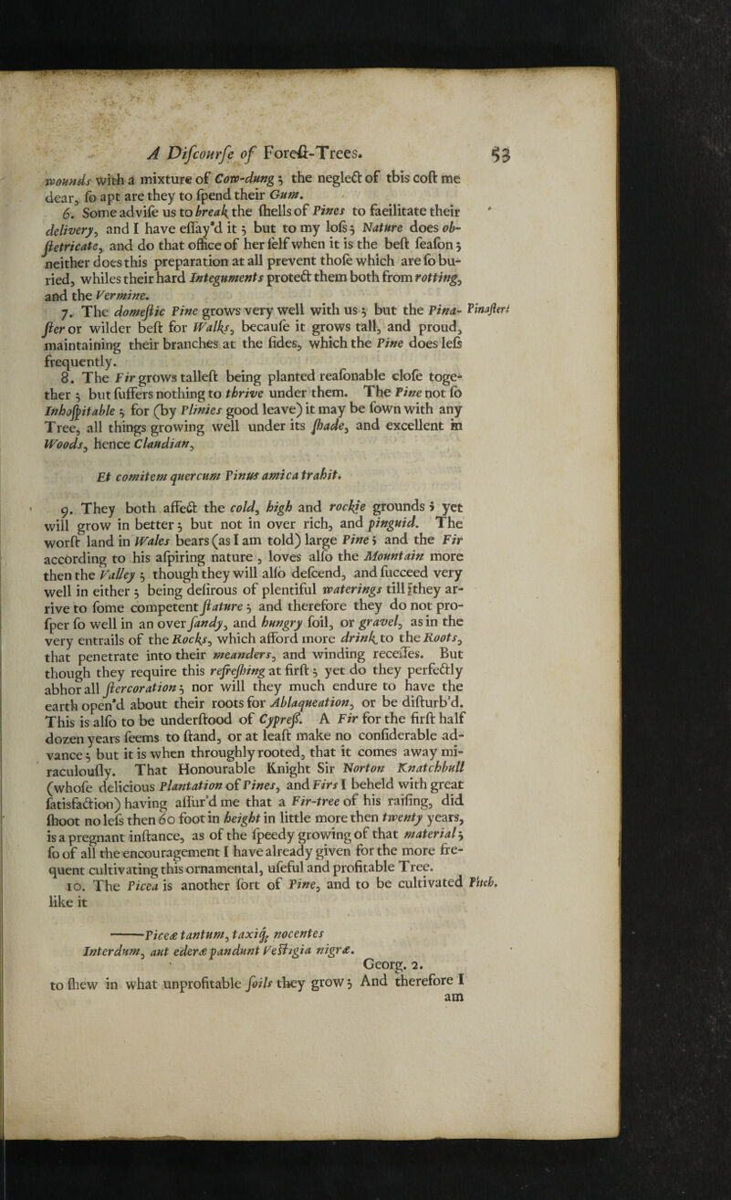 wounds with a mixture of Cow-dung 3 the negleft of this coft me dear, fo apt are they to fpend their Gum. 6. Some advife us to breaks the (hells of Tines to facilitate their delivery, and I have effay’d it 5 but to my loft 3 Nature does ob- Jietricate, and do that ofhee of her lelf when it is the beft feafon 3 neither does this preparation at all prevent thofe which are fo bu¬ ried, whiles their hard Integuments proteft them both from rotting, and the Vermine. 7. The domejtic Pine grows very well with us 3 but the Pina- finajleri fter or wilder beft for Walks, becaufe it grows tall, and proud, maintaining their branches at the (ides, which the Pine does left frequently. 8. The Fir grows tailed: being planted reafonable clofe toge¬ ther 5 but fuffers nothing to thrive under them. The Tine not fo Inhospitable 3 for (by Plinies good leave) it may be (own with any Tree, all things growing well under its Jhadey and excellent m Woods, hence Claudian, Et comitem quercum PinUs arnica trahit, 9. They both affeft the cold, high and roebje grounds 5 yet will grow in better 3 but not in over rich, and pinguid. The worft land in Wales bears (as I am told) large Pine 5 and the Fir according to his afpiring nature , loves alfo the Mountain more then the Valley 3 though they will alfo defeend, andfucceed very well in either 3 being delirous of plentiful waterings till gthey ar¬ rive to fome competent feature 3 and therefore they do not pro- fper fo well in an over fandy, and hungry foil, or gravel, as in the very entrails of the Rocks, which afford more drinks to the Roots0 that penetrate into their meanders, and winding recedes. But though they require this refeefenng at firft 3 yet do they perfeftly abhor all fter cor ation^ nor will they much endure to have the earth open’d about their roots for Ablaqueation, or be difturb’d. This is alfo to be underftood of Cyprefe. A Fir for the firft half dozen years feems to ftand, or at leaft make no confiderable ad¬ vance 3 but it is when throughly rooted, that it comes away mi- raculoufly. That Honourable Knight Sir Norton Knatchbull (whofe delicious Plantation of Pines, and Firs I beheld with great fatisfa&ion) having affur’d me that a Fir-tree of his railing, did (hoot nolefs then 60 foot in height in little more then twenty years, is a pregnant inftance, as of the fpeedy growing of that material 3 fo of all the encouragement I have already given for the more fre¬ quent cultivating this ornamental, ufoful and profitable Tree. 10. The Picea is another fort of Pine, and to be cultivated fitch, like it -Pice<e tantum, taxiifc nocentes Interdum^ ant ederapandunt Velhgia nigr Georg. 2. to (hew in what unprofitable foils they grow 3 And therefore I am