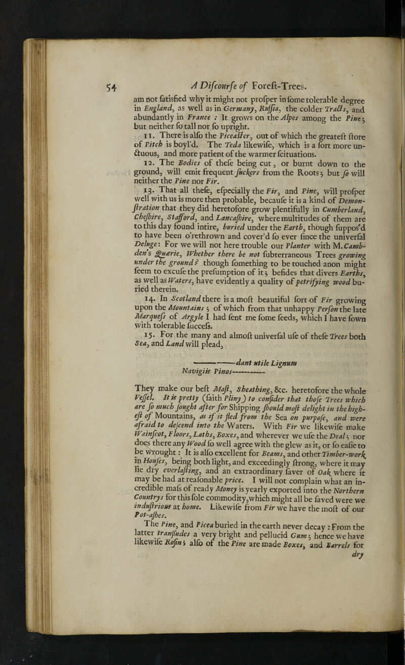 am not fatisfied why it might not profper in fome tolerable degree in England, as well as in Germany, Rujfta, the colder TraUs, and abundantly in France : It grows on the Alpes among the Fine 5 but neither fo tall nor fo upright. 11. There is alfo the Ficealier, out of which the greateft ftore of Fitch is boyl’d. The Teda likewife, which is a fort more un¬ ctuous, and more patient of the warmer fcituations. 12. The Bodies of thefe being cut, or burnt down to the ground, will emit frequent fuckers from the Roots, but fo will neither the Fine nor Fir. That all thefe, efpecially the Fir, and Fine, will profper well with us is more then probable, becaufe it is a kind of Demon- fir ation that they did heretofore grow plentifully in Cumberland, Chejhire, Stafford, and Lancajhire, where multitudes of them are to this day found intire, buried under the Earth, though fuppos'd to have been o’rethrown and cover’d fb ever fince the univerfal Deluge: For we will not here trouble our Planter with M.Camb- dens 6>u<erie, Whether there be not fubterraneous Trees growing under the ground? though fomething to be touched anon might feem to excufethe preemption of it* befides that divers Earths, as well is Waters, have evidently a quality of petrifying wood bu¬ ried therein. 14. In Scotland there is a mofl: beautiful fort of Fir growing upon the Mountains 5 of which from that unhappy Perfon the late Marquefs of Argylt I had font me fome feeds, which I have fown with tolerable fucceft. 15. For the many and almofl univerfal ufo of thefe Trees both Sea, and Land will plead. » ■ ■■ -dant utile Lignum Navigiis Finos-—- They make our beft Maft, Sheathing, See. heretofore the whole VeJJel. It if pretty (faith Pliny J to confider that thofe Trees which are fo much fought after for Shipping Jhould mofl delight in the high- eft of Mountains, as if it fled from the Sea on purpoft, and were afraid to defend into the Waters. With Fir we likewife make Wainfeot. Floors, Laths, Boxes, and wherever weufe the Deal-, nor does there any Wood fo well agree with the glew as it, or fo eafie to be Wrought: It is alfo excellent for Beams, and other Timber-work,, in Houfes, being both light, and exceedingly ftrong, where it may lie dry everlafting, and an extraordinary fever of Oak. where it may be had at reafonable price. I will not complain what an in¬ credible mal's of ready Money is yearly exported into the Northern Countrys for this foie commodity,which might all be faved were we induftrious at home. Likewife from Fir we have the mod of our Pot-ajhes. T he Pine, and Pice a buried in the earth never decay 1 From the latter tranfludes a very bright and pellucid Gum$ hence we have likewife Roftn 5 alfo of the Pine are made Boxes, and Barrels for dry