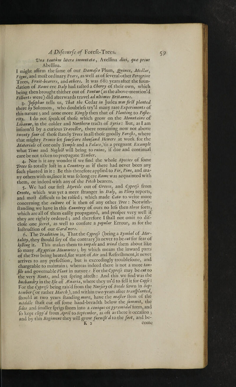 Vna, tantum liter a. immutata , Avellina did, qu<e prius Abellina. I might affirm the fame of our Damafco Plum, Quince, Medlar, Figue, and moH ordinary Fears, as well as of feveral other Peregrine Trees, Fruit-bearers, and others. It was 680 years after the foun¬ dation of Rome ere Italy had tailed a Cherry of their own, which being then brought thither out of Pontus (as the above-mention’d Filberts were) did afterwards travel ad nltimos Britannos. 3* JoJephus tells us. That the Cedar in Judea was fir If planted there by Solomon , who doubtlefs try'd many rare Experiments of this nature 5 and none more Kingly then that of Planting to Pojie- rity. I do not fpeak of thofe which grow on the Mountains of Libanus, in the colder and Northern tracts of Syria: But, as I am inform’d by a curious Traveller, there remaining now not above twenty four of thofe (lately Trees in all thofe goodly Forefis, where that mighty Prince fet fourfcore thoufand Hewers at work for the Materials of one only Temple and a Palace, tis a pregnant Example what Time and Negletf will bring to mine, if due and continual care be not taken to propagate Timber. 4. Nor is it any wonder if we find the whole Species of Ibme Trees fo totally loft in a Countrey as if there had never been any fuch planted in it: Be this therefore applied to Fir, Pine, and ma¬ ny others with us,fince it was fo long ere Rome was acquainted with them, or indeed with any of the Pitch bearers. 5. We had our fir ft Myrtils out of Greece, and Cyprefs from Creete, which was yet ameer flranger in Italy, as Plinyreports, and moft difficult to be raifed 5 which made Cato to write more concerning the culture of it then of any other Tree : Notwith- Handing we have in this Countrey of ours no left then three torts, which are all of them eafily propagated, and profper very well if they are rightly ordered 5 and therefore I fhall not omit to dii- clofe one fecret, as well to confute a popular Errour, as for the InHrudlion of our Gard’ners. 6. The Tradition is, That the Cyprefs (being a Symbol of Mor¬ tality, they fhould fay of the contrary)is never to be cut for fear of hilling it. This makes them to impale and wind them about like fo many Egyptian Mummies 5 by which means the inward parts of the Tree being heated,for want of Air and R.efrefhment,it never arrives to any perfedlion, but is exceedingly troublefome, and chargeable to maintain ^ whereas indeed there is not a more ton- file and governable Plant in nature .• For the Cyprefs may be cut to the very Roots, and yet fpring afrelh 1 And this we find was the husbandry in the Ijle of TEnaria, where they us d to fell it for Copfe 1 For the Cyprefs being rais’d from the Nurfery of Seeds fown in Sep¬ tember (or rather MarchJ, and within two years after transplanted, fhould at two years Handing more, have the majier Hem oi the middle fhaft cut off fome hand-breadth below the fummit, the fides and (mailer fprigs fliorn into a conique or pyr ami dal form, and fb kept clipp'd from April to September, as oft as there isoccalion j, and by this Regiment they will grow furnijlfd to the foot, and he¬ ft 2 come