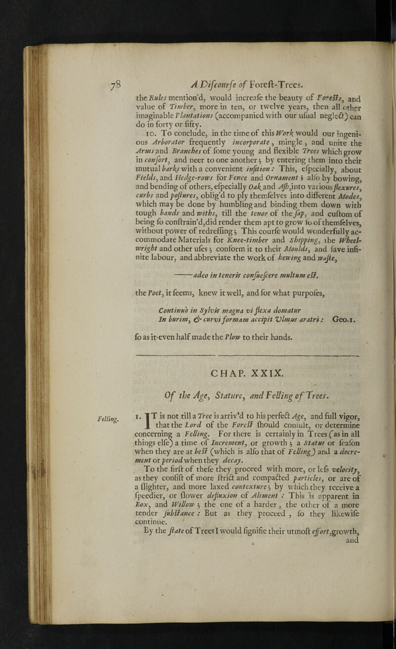 the Rules mention’d, would increafe the beauty of Foreffs, and value of Timber^ more in ten, or twelve years, then all other imaginable Plantations (accompanied with our ufual nfcgled) can do in forty or fifty. io. To conclude, in the time of this Work, would our ingeni¬ ous Arborator frequently incorporate, mingle , and unite the Arms and Branches of fome young and flexible Trees which grow in confort, and neer to one another} by entering them into their mutual barks with a convenient infttion: This, efpccially5 about Fields, and Hedge-rows for Fence and Ornament 5 alfo by bowing, and bending of others, efpecially Oakland Aflj^ into various flexures, curbs and pojlures, oblig’d to ply themfelves into different Modes0 which may be done by humbling and binding them down with tough bands and withs, till the tenor of the fip? and cuftom of being fo conftrain’d,did render them apt to grow lo of themfelves, without power of redreffing 5 This courfe would wonderfully ac¬ commodate Materials for Knee-timber and shipping, ibe Wheel¬ wright and other ufes 5 conform it to their Moulds, and lave infi¬ nite labour, and abbreviate the work of hewing and wffle, --adeo in teneris confuefcere multum ell. the Foet, it feems, knew it well, and for what purpofes. Continu'd in Sylvis magna vi flexa domatur In burim, & cur vi for mam accipit Vlmus aratri : Geo.i. fo as it>even half made the Flow to their hands. CHAP. XXIX. Of the Age, Stature, and Felling of Trees. 1. TT is not till a Tree is arriv’d to his perfed Age, and full vigor, J that the Lord of the Foreli fhould coinult, or determine concerning a Felling. For there is certainly in Trees fas in all things elfe) a time of Increment, or growth , a Status or fealon when they are at bell (which is alfo that of Felling) and a decre¬ ment or period when they decay. To the firft of thefe they proceed with more, or left velocity? as they confiff of more If rid and compaded particles, or are of a (lighter, and more laxed contexture 5 by which they receive a fpeedier, or flower defluxion of Aliment : This is apparent in Box, and Willow 5 the one of a harder, the other of a more tender jubilance : But as they proceed , fo they likewife continue. By the ftateoi Trees I would fignifie their utmofl: effort,growth, and v