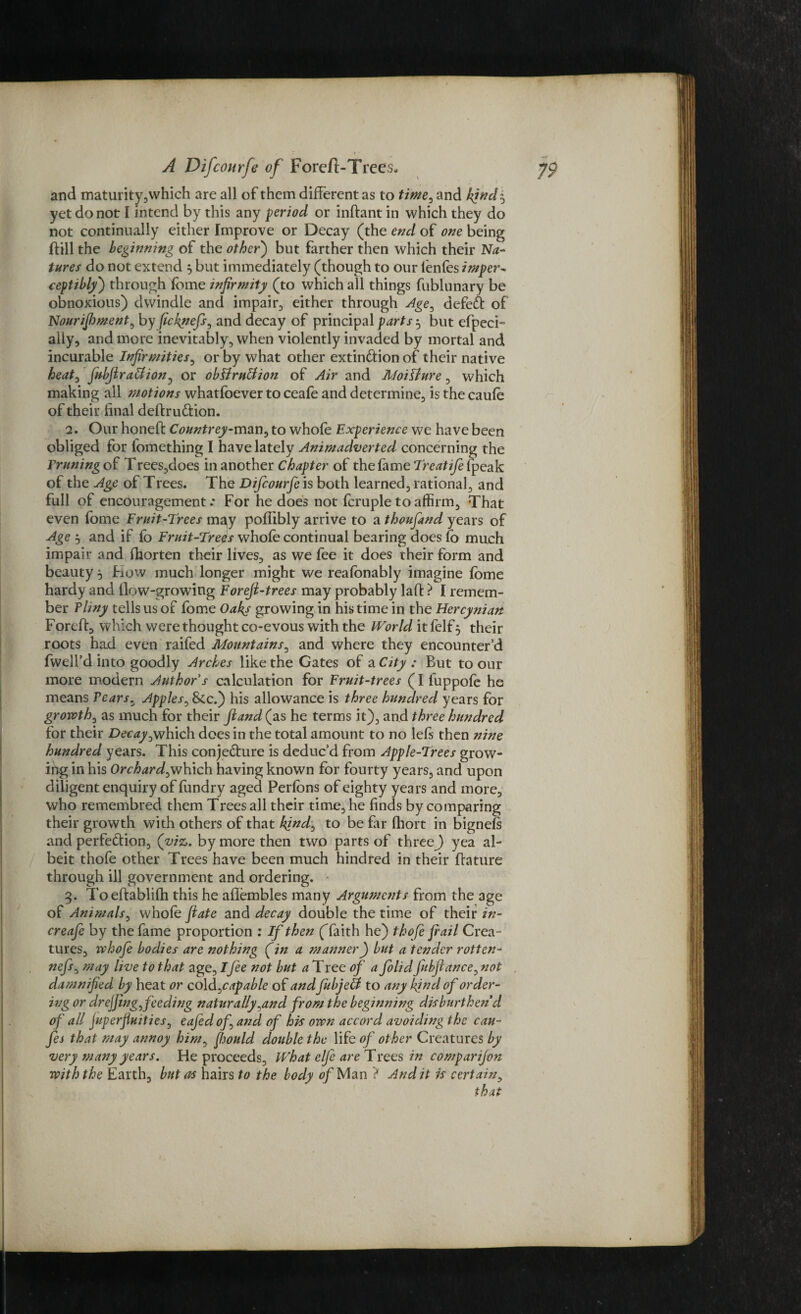 and maturity,which are all of them different as to time, and kind$ yet do not I intend by this any period or inftant in which they do not continually either Improve or Decay (the end of one being dill the beginning of the other) but farther then which their Na¬ tures do not extend 5 but immediately (though to our ienfes imper¬ ceptibly) through fbme infirmity (to which all things fublunary be obnoxious) dwindle and impair, either through Age, defeat of Nourifhment, by fickgiefs, and decay of principal parts ^ but efpeci- ally, and more inevitably, when violently invaded by mortal and incurable Infirmities, or by what other extindion of their native heat, fubjira&ion, or obUruUion of Air and Moillure, which making all motions whatfoever to ceafe and determine, is the caufe of their final dedrudion. 2. Our honed Countrey-man, to whofe Experience we have been obliged for iomething I have lately Animadverted concerning the Yruningoi Trees,does in another Chapter of the fame Treatife (peak of the Age of Trees. The Difcourfe is both learned, rational, and full of encouragement.* For he does not fcruple to affirm. That even fome Fruit-Trees m^y poflibly arrive to a thoufand years of Age 3 and if fb Fruit-Treds whole continual bearing does fo much impair and fhorten their lives, as we fee it does their form and beauty 5 Fiow much longer might we reafbnably imagine fbme hardy and flow-growing Foreft-trees may probably lad ? I remem¬ ber Tliny tells us of fome Oaky growing in his time in the Hercynian Forcd, which were thought co-evous with the World it felf 5 their roots had even raifed Mountains, and where they encounter’d fwell’d into goodly Arches like the Gates of a City : But to our more modern Author s calculation for Fruit-trees (I fuppofe he means Tears. Apples, &c.) his allowance is three hundred years for growth, as much for their fiand (as he terms it), and three hundred for their Decay,which does in the total amount to no lefs then nine hundred years. This conjedure is deduc’d from Apple-Trees grow¬ ing in his Orchard,which having known for fourty years, and upon diligent enquiry of fundry aged Perfons of eighty years and more, who remembred them Trees all their time, he finds by comparing their growth with others of that kind, to be far fhort in bignefs and perfedion, (viz. by more then two parts of three)) yea al¬ beit thofe other Trees have been much hindred in their dature through ill government and ordering. 3. Toedablifh this he aflembles many Arguments from the age of Animals, whole fate and decay double the time of their in- creafe by the fame proportion : If then (faith he) thofe frail Crea¬ tures, whofe bodies are nothing (fin a manner) but a tender rotten- nefs, may live to that age, Ifee not but a Tree of a folid fubflance, not damnified by heat or cold, capable of and fubjeU to any kind of order¬ ing or drejjing, feeding naturally,and from the beginning disburthen d of all fupcrfiuities, eafedofand of his own accord avoiding the cau- fes that may annoy him, fiould double the life of other Creatures by very many years. He proceeds. What elfe are Trees in comparifon with the Earth, but as hairs to the body of Man ? Aud it is certain, 1