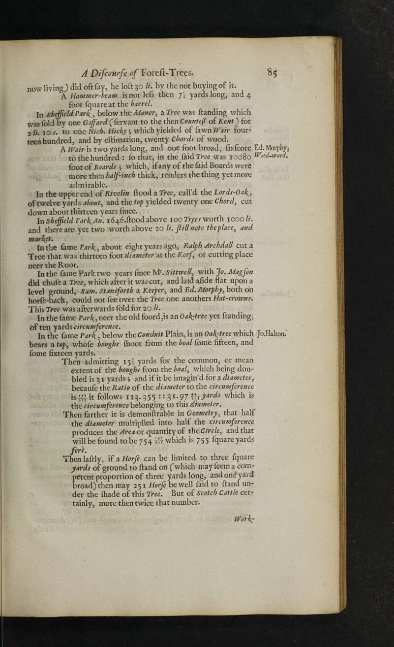 now living) did oft fay, he loft 30 li. by the not buying of it. A Hammer-beam is not lefs then 7? yards long, and 4 In Sheffield Park, below the Manor, a tree was (landing which was fold by one Giffard (Tervant to the then Countef of Kent) for 2 li. 10 s. to one Nich. Hicks 5 which yielded of fawn Wair four¬ teen hundred, and by eftimation, twenty chords of wood. A Wair is two yards long, and one foot broad, fixfcore Ed. Morphy to the hundred : fo that, in the faidTree was 10080 Wood-rvard. foot of Boards , which, if any of thefaid Boards were more then half-inch thick, renders the thing yet more admirable. In the upper end of Rivelin ftood a Tree, call’d the Lords-Oak of twelve yards about, and the top yielded twenty one Chord, cut down about thirteen years (ince. In Sheffield Yarh^An. i646.ftoodabove 100 Tr#es worth 1000//', and there are yet two worth above 20 li. fill note theplace, and market. In the fame Park3 about eight years ago, Ralph Archdall cut a Tree that was thirteen foot diameter at the Kerf', or cutting place neer the Root. * In the (ame Park two years (ince Mr. Sittvoell, with jo. Mag Jon did chule a Tree, which after it was cut, and laid afide flat upon a level ground, Sam. Staniforth a Keeper, and Ed. Morphy, both on horfe-back, could not fee over the Tree one anothers Hat-crowns. This Tree was afterwards fold for 20 li. In the fame Park.5 neer the old foord,is an Oah^tree yet (landing, of ten yards circumference. In the fame Park, below the Conduit Plain, is an Oah^tree which Jo.Halton,' bears a top, whole boughs (hoot from the boal lome fifteen, and Then admitting 15! yards for the common, or mean extent of the boughs from the boal, which being dou¬ bled is 31 yards 5 and if it be imagin’d for a diameter, becaufe the Ratio of the diameter to the circumference is -H4 it follows 113.355 :: 31 • 9.7 t?t )ards which is the circumference belonging to this diameter. Then farther it is demonftrable in Geometry, that half the diameter multiplied into half the circumference produces the Area or quantity of tht Circle, and that will be found to be 754 which is 75 5 fquare yards fere. Then laftly, if a Horfe can be limited to three fquare yards of ground to (land on (\vhich may feem a com¬ petent proportion of three yards long, and one yard