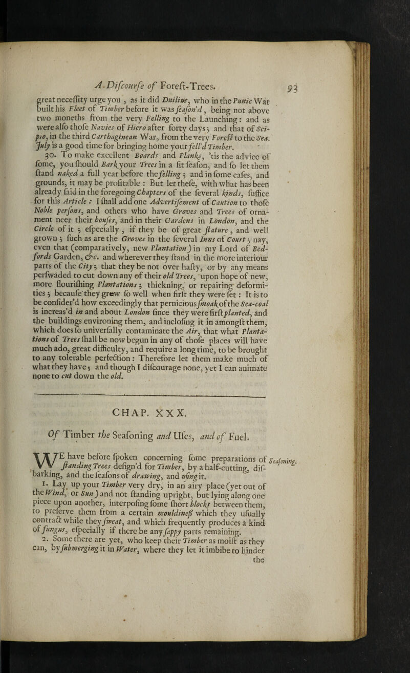 great neceftity urge you , as it did Duilius, who in the Punic War built his Fleet of Timber before it was feaforid, being not above two moneths from the very Felling to the Launching: and as werealfo thofe Navies of Flier o after forty days} and that of Sci- pio0 in the third Carthaginean War, from the very ForeSl to the Sea. July is a good time for bringing home yourjfell’d Timber. 30. To make excellent Boards and Flanks, 3tis the advice of fome, you fhould Bar layout Trees in a fit feafon, and fo let them ftand naked a full year before the felling } and in fome cafes, and grounds, it maybe profitable : But letthefe, with what has been already faid in the foregoing Chapters of the feveral kinds, fuffice for this Article : I (hall add one Advertifement of Caution to thofe Noble perfons, and others who have Groves and Trees of orna¬ ment neer their hottfes, and in their Gardens in London, and the Circle of it } efpecially , if they be of great feature , and well grown } fuch as are the Groves in the feveral Inns of Court} nay, even that (comparatively, new Plantation) in my Lord of Bed¬ fords Garden, &c. and wherever they ftand in the more interiour parts of the City } that they be not over hafty, or by any means perfwaded to cut down any of their old Trees, upon hope of new, more flourifhing Plantations 5 thickning, or repairing deformi¬ ties 5 becaufe'they grew fo well when firft they were fet: It is to be confider*d how exceedingly that perniciousjtf^jfof the Sea-coal is increas’d in and about London fince they were fir ft planted, and the buildings environing them, and inclofing it in amongft them, which does fo univerfally contaminate the Air, that what Planta¬ tions of Trees (hall be now begun in any of thofe places will have much ado, great difficulty, and require a long time, to be brought to any tolerable perfection: Therefore let them make much of what they have 5 and though I difeourage none, yet I can animate none to cut down the old. CHAP. XXX. Of Timber the Seafoning and Liles, and of Fuel, WE have before fpoken concerning fome preparations of feanding Trees defign’d tot Timber, by a half-cutting, dift barking, and theleafonsof drawing, and ufwg it. 1. Lay. up your Timber very dry, in an airy place (yet out of the Wind, or Sun) and not ftanding upright, but lying along one piece upon another, interpofing fbme (hott blocks between them, to preferve them from a certain mouldinef which they ufuaily contra# while they fweat, and which frequently produces a kind 01 fungus, efpecially if there be any fappy parts remaining. 2. Some there are yet, who keep their Timber as moift as they can, byfubmerging it in Water, where they let it imbibe to hinder the Seajoning.