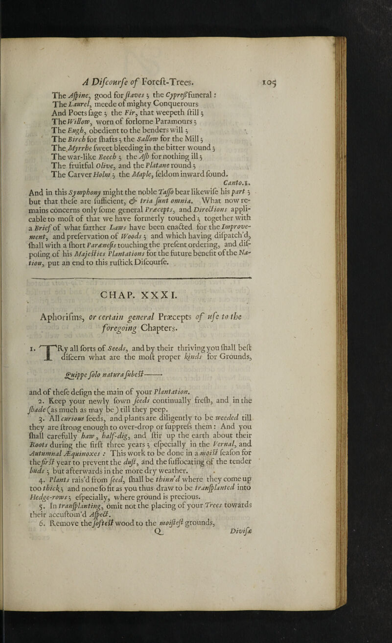 The good for ftaves ; the Cyprefifuneral: The Laurel^ meede of mighty Conquerours And Poets (age ; the Fir, that weepeth dill 3 The Willow0 worn of forlorne Paramours ; The Eugh, obedient to the benders will; The Birch for (hafts ; the Sallow for the Mill 5 TheMyrrhe fweet bleeding in the bitter wound 5 The war-like Beech ; the Afi) for nothing ill 5 The fruitful Olive, and the Platane round ; The Carver Holm 5 the Maple, feldom inward found. Canto, 1. And in this Symphony might the noble Tajfo bear likewife his part ; but that thefe are fufficient, & tria funt omnia. What now re¬ mains concerns only fome general Pr<eceptS) and Dir ell ions appli¬ cable to mold of that we have formerly touched'; together with a Brief of what farther Laws have been ena&ed for the Improve¬ ment) and prefervation of Woods; and which having difpatch’d, (hall with a fhort Paraneps touching the prefent ordering, and did poling of his Majesties Plantations for the future benefit of the Na~ tion) put an end to this ruftick Difcourfo. CHAP. XXXI. ► . . Aphorifms, or certain general Praecepts of ufetothe foregoing Chapters. 1. *' |^Ry all forts of Seeds) and by their thriving you (hall bed i difcern what are the mod proper kinds for Grounds, guippe folo naturafubett-- and of thefe defign the main of your Plantation. 2. Keep your newly (own feeds continually frefh, and in the fioade (as much as may be) till they peep. 3. All curious feeds, and plants are diligently to be weeded till they are drongenough to over-drop orfupprefs them: And you (hall carefully haw, half-dig) and dir up the earth about their Roots during the fird three years 5 efpecially in the Vernal) and Autumnal JEquinoxes : This work to be done in a moiSt feafon for the fir si year to prevent the duji, and the fuffocating of the tender buds j but afterwards in the more dry weather. 4. Plants rais’d from feed) (hall be thinnd where they come up too thicks and none fo fit as you thus draw to be tranfilanted into Hedge-rows ^ efpecially, where ground is precious. 5. In tranjplanting) omit not the placing of your Trees towards their accudom’d Afield. 6. Remove the foftefi wood to the moijlefi grounds, Divifie