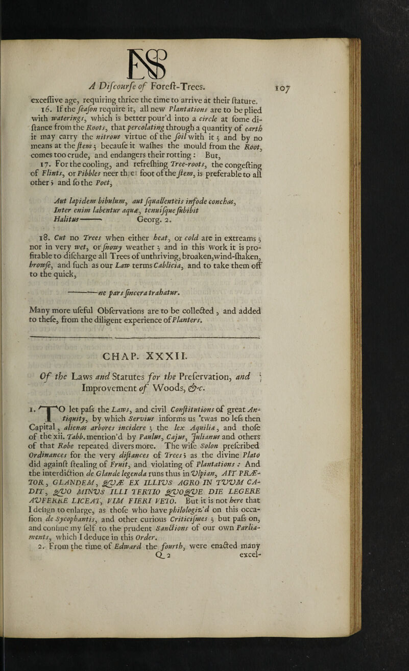 exceffive age, requiring thrice the time to arrive at their ftature, 16. If the feafon require it, all new Plactations are to be plied with waterings, which is better pour’d into a circle at fome di- fiance from the Roots, that percolating through a quantity of earth it may carry the nitrous virtue of the foil with it 5 and by no means at thefiem 5 becaufe it wafhes the mould from the Root, comes too crude, and endangers their rotting : But, 17. For the cooling^ and refrefhing Tree-roots, the congefting of Flints, ox Tibbies neer th e foot of the fiem, is preferable to all other > and fo the Poet, Jut lap idem bibulum, ant fquallenteis infode conchas, Inter enim labentur aqu<e, tenulfqueJubibit Halit us-* Georg. 2. 18. Cut no Trees when either heat, or cold are in extreams $, nor in very wet, or fnowy weather } and in this work it is pro¬ fitable to difeharge all T rees of unthriving, broaken,wind-fhaken, browje, and fuch as our Law terms Cablicia, and to take them off to the quick, —-ne pars jincera trahatur. Many more ufeful Obfervations are to be colle&ed , and added to thefe, from the diligent experience of Planters. CHAP. XXXII. Of the Laws and Statutes for the Prefervation, and ) Improvement of Woods, 1. r I xO let paft the Laws, and civil Constitutions of great An- l tiquity, by which Servius informs us *twas no lefs then Capital, alienas arbores incidere $ the lex Aquilia, and thofe of the xii. Tabb. mention’d by Paulus, Cajus, Julianus and others of that Robe repeated divers more. The wife Solon preferibed Ordinances for the very difiances of Trees > as the divine Plato did againft dealing of Fruity and violating of Plantations : And the interdiftion de Glande legenda runs thus in Dlpian, AIT PRJE- TOR, GLANDEM, gDM EX ILLIVS AGRO IN TVVM CA- DIT, gDO MINDS ILLI TERTIO gDOgDE DIE LEG ERE AD FERRE LIC EAT, VIM FIERI VETO. But it is not here that I delign to enlarge, as thofe who have philologiz,’d on this occa- don de Sycophantis, and other curious Criticifmes 5 but paft on, and confine my felf to the prudent Sanliions of our own Parlia¬ ments, which I deduce in this Order. 2. From the rime of Edward the fourth, were ena&ed many