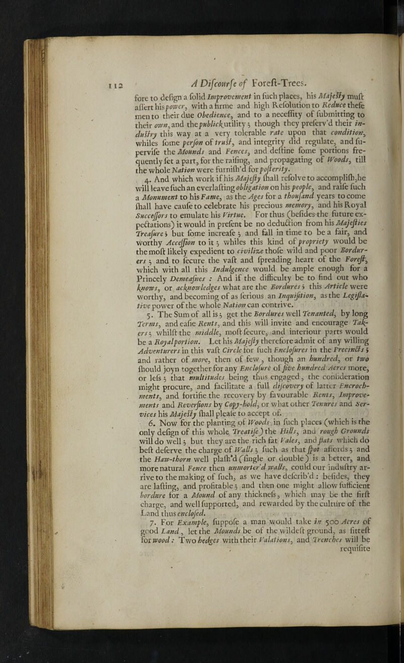 fore to defign a folid Improvement in fuch places, his Majetty mud aflert his power, with a hrine and high Refolution to Reduce thefe men to their due Obedience, and to a neceffity of fubmitting to their ^»,and tbepublickuuWty } though they preferv’d their in- duttry this way at a very tolerable rate upon that condition, whiles fome perfon of trutt, and integrity did regulate, and fu- pervife the Mounds and Fences, and deftine fome portions fre¬ quently fet a part, for the railing, and propagating of Woods, till the whole Nation were furnilh’d forpojlerity. 4. And which work if his Majefiy (hall refolve to accomplifh,he will leave fuch an everlading obligation on his people, and raife fuch a Monument to his Fame, as the Ages for a thoufand years to come ihall have caufe to celebrate his precious memory, and his Royal Succefors to emulate his Virtue. For thus (befide^the future ex¬ pectations) it would in prefent be no deduction from his Majefiies Treafure y but fome increafe , and fall in time to be a fair, and worthy Accejjion to it 5 whiles this kind of propriety would be the mofl likely expedient to civilize thole wild and poor Bordur- ers 5 and to fecure the vad and fpreading heart of the Forefi, which with all this Indulgence would be ample enough for a Princely Demeafnes : And if the difficulty be to find out who knows, or acknowledges what are the Bordures 5 this Article were worthy, and becoming of as lerious an Inquifition, as the Legijla- five power of the whole Nation can contrive. 5. The Sum of all is, get the Bordures well Tenanted, by long Terms, and eafie Rents, and this will invite and encourage Take ersj whildthe middle, mod fecure, and interiour parts would be a Royal portion. Let his Majejly therefore admit of any willing Adventurers in this vad Circle for fuch Enclofures in the Freczntts j and rather of more, then of few , though an hundred, or two fhould joyn together for any Enclofure oifive hundred Acres more, or lefs 5 that multitudes being thus engaged, the confideration might procure, and facilitate a full discovery of latter Encroch- jnents, and fortifie the recovery by favourable Rents, Improve¬ ments and Reverfions by Copy-hold, or what other Tenures and Ser¬ vices his Majetty diall pleale to accept of. 6. Now for the planting of Woods in fuch places (which is the only defign of this whole Treatife) the Bills, and rough Grounds will do well 5 but they are the rich fat Vales, and fiats which do bed deferve the charge of Walls, fuch as that ftot affords, and the Haw-thorn well plafh’d (fingle or double) is a better, and more natural Fence then unmorterd walls, could our indudry ar¬ rive to the making of fuch, as we have deferib’d : befides, they are lading, and profitable 5 and then one might allow fufficient bordnre for a Mound of any thicknefs, which may be the fird charge, and well fupported, and rewarded by the culture of the Land thus enclofed. 7. For Example, fuppofe a man would take in 500 Acres of good Land, let the Mounds be of the wilded ground, as fitted fox: wood: Two hedges with their Valations, and Trenches will be , requifite