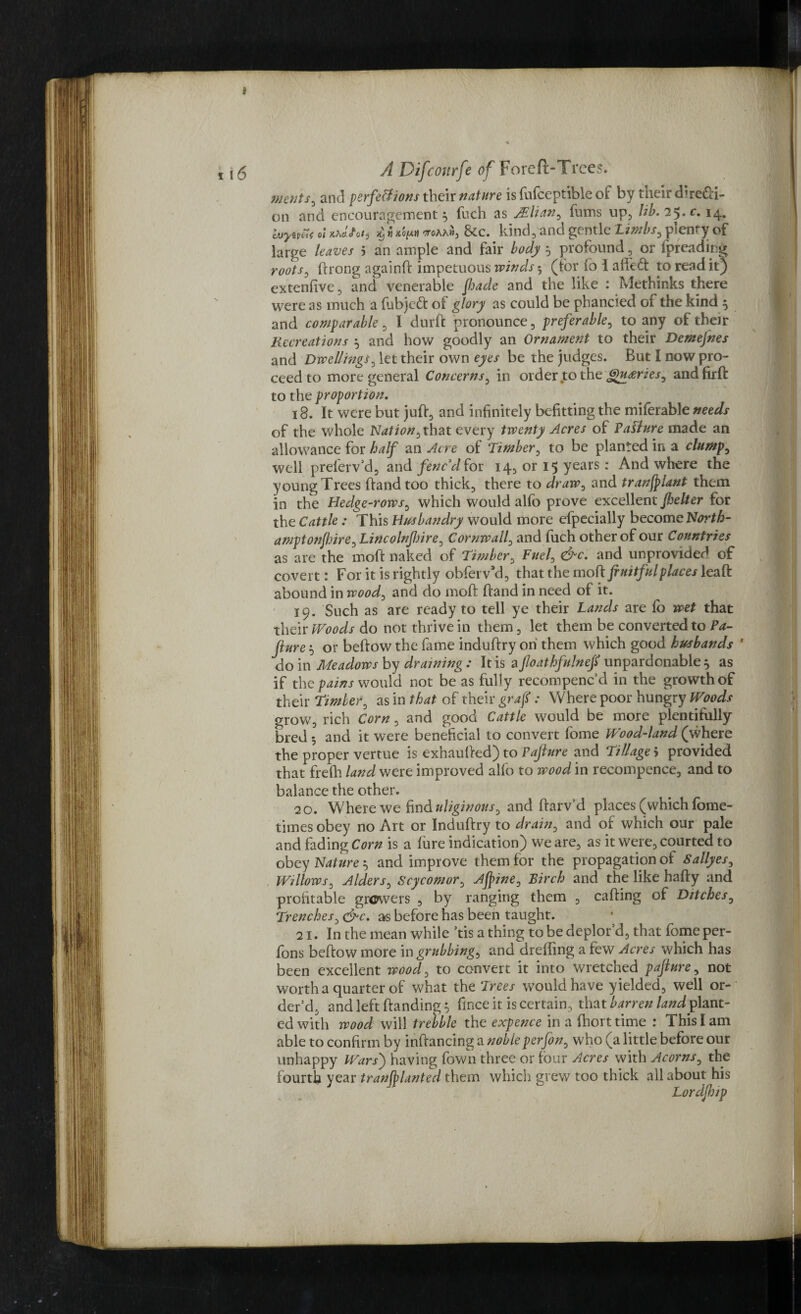 ments, and perfections their nature is fufceptible of by their chre&i- on and encouragement} fuch as JElian, lums up, lib, 25.c. 14. buyevSi ot Khctiotj it,«xSftH ctoaaw, &c. kind, and gentle Limbs, plenty of large leaves 5 an ample and fair body } profound, or (preadirg roots, ftrong againft impetuous winds 5 (tor io i ailed: to read it) extenfive, and venerable Jhade and the like : Methinks there were as much a fubjcft of glory as could be phancied gF the kind } and comparable, I durft pronounce, preferable, to any ot their Recreations } and how goodly an Ornament to their Demejnes and Dwellings, let their own eyes be the judges. But I now pro¬ ceed to more general Concerns, in order to the Queries, andfirft to the proportion, 18. It were but juft, and infinitely befitting the miferable needs of the whole Nation, that every twenty Acres of Pasture made an allowance for half an Acre of Timber, to be planted in a clump, well preferv’d, and fenc'd for 14, or 15 years: And where the young Trees ftand too thick, there to draw, and tranjplant them jn the Hedge-rows, which would alfo prove excellent Jhelter for the Cattle : This Husbandry would more efpecially become North- amptonjlsire, Lincolnpire, Cornwall, and fuch other of our Countries as are the moft naked of Timber, Fuel, &c, and unprovided of covert: For it is rightly obferv’d, that the moft fruitful places ieaft abound in wood, and do moft ftand in need of it. 19. Such as are ready to tell ye their Lands are fb wet that their Woods do not thrive in them, let them be converted to Pa- fiure} or beftow the fame induftry oh them which good husbands ' do in Meadows by draining : It is a foathfulneft unpardonable } as if the pains would not be as fully recompenc d in the growth of their Timler, as in that of their graft: Where poor hungry Woods grow, rich Corn, and good Cattle would be more plentifully bred 5 and it were beneficial to convert fome Wood-land (where the proper vertue is exhaufted) to Pajlure and Tillage 5 provided that frefh land were improved alfo to wood in recompence, and to balance the other. 20. Where we find uliginous, and ftarv'd places (which fome- times obey no Art or Induftry to drain, and of which our pale and fading Corn is a fure indication) we are, as it were, courted to obey Nature} and improve them for the propagation of Sallyes, Willows, Alders, Scycomor, Afpine, Birch and the like hafty and profitable growers , by ranging them , calling of Ditches, Trenches, due, as before has been taught. 21. In the mean while ’tis a thing to be deplor d, that fbme per¬ form beftow more in grubbing, and dreffing a few Acres which has been excellent wood, to convert it into wretched pajlure, not worth a quarter of what the Trees would have y ielded, well or¬ der’d, and left (landing} fince it is certain, that barren land? lant- ed with wood will trebble the expence in a ftiort time : This I am able to confirm by inftancing a nobleperfon, who (a little before our unhappy Wars') having fown three or four Acres with Acorns, the fourth year tranftlanted them which grew too thick all about his