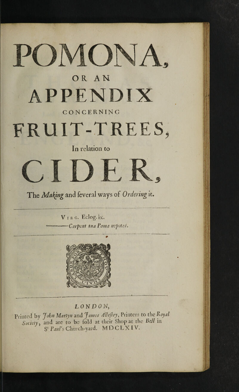 APPENDIX CONCERNING FRUIT-TREES, In relation to CIDER The Making and feveral ways ot Ordering it Virg. Eclog.ix. —-Carpent tit a Foma nepotes. LONDON, Printed by John Marlyn and James All eft ry, Printers to the Royal Society, and are to be (old at their Shop at the Bell in