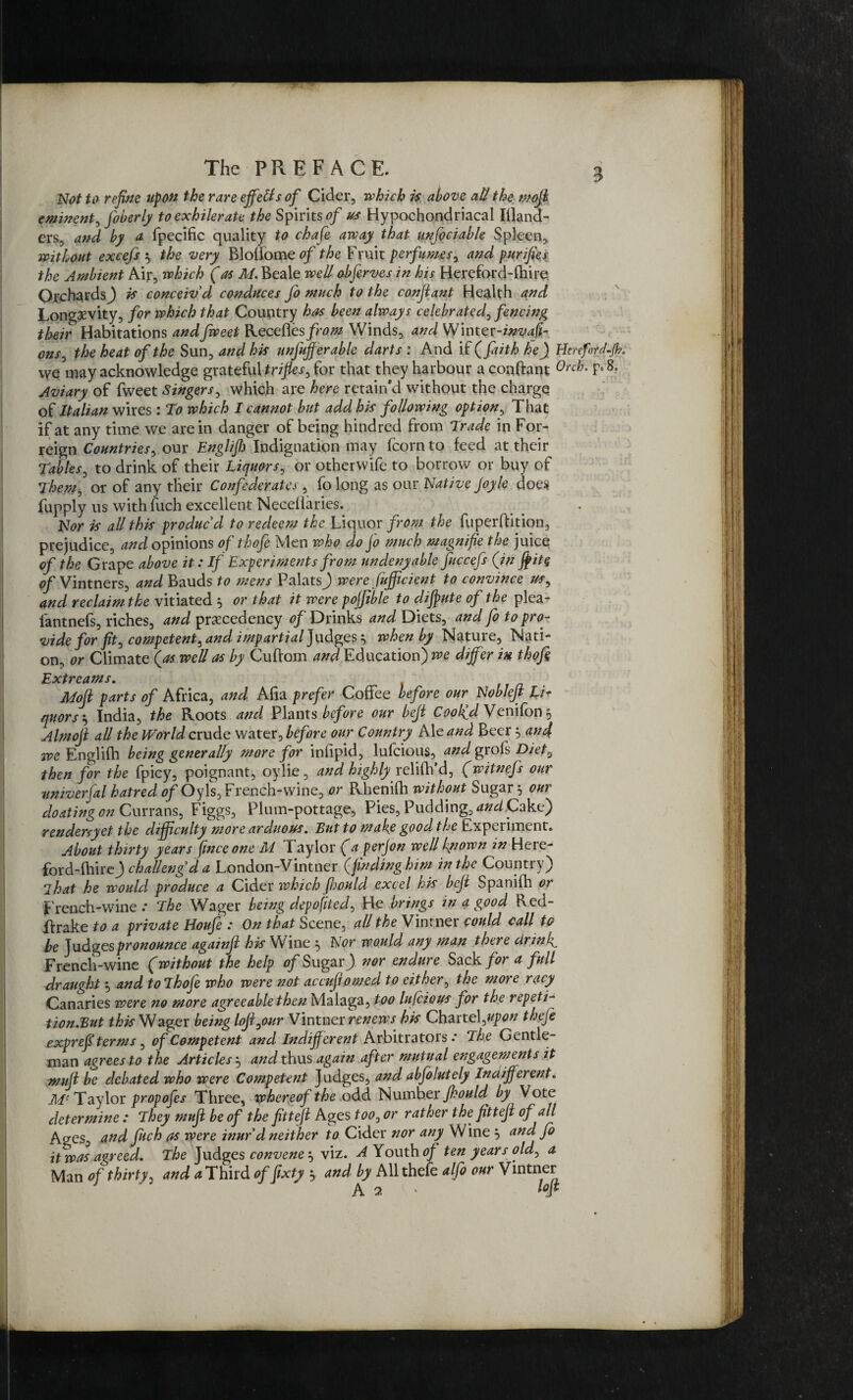 3 Not to refine upon the rare efifetts of Cider, which is above aU the mojb eminent, foberly toexhileratc the Spirits of us Hypochondriacal Illand- ers3 and by a fpecific quality to chafe away that unfociable Spleen, without excefs $ the very Bloliome of the Fruit perfumes, and purifies the Ambient Air, which (as M. Beale well obferves in his Hereford-fhi re. Orchards,) i* conceiv'd conduces fo much to the conjtant Health and Longevity, for which that Country has been always celebrated, fencing their Habitations andfweet Recefles from Winds, and Winter-invasi¬ ons ^ the heat of the Sun, and his unjujf erable darts : And if (faith he) HenfntJ.Jb, we may acknowledge gratefu\ trifles, for that they harbour a conftant 0rch• F*8> Aviary of fweet Singers, which are here retain’d without the charge of Italian wires: To which I cannot but add his following option, That if at any time we are in danger of being hindred from Trade in For- reign Countries, our Engl if) Indignation may fcorn to feed at their Tables, to drink of their Liquors, or otherwife to borrow or buy of jhepi, or of any their Confederates, fo long as our Native Joyle does fupply us with fuch excellent Neceflaries. Nor is all this produc'd to redeem the Liquor from the fuperftition, prejudice, and opinions of thofe Men who do fo much magnifie the juice of the Grape above it: If Experiments from undenyable fuccefs (in ffit§ 0/Vintners, and Bauds to mens PalatsJ were fujficient to convince us, and reclaim the vitiated $ or that it were pofjible to diffute of the plea- fantnefs, riches, and precedency of Drinks and Diets, and fo to pro¬ vide for fit, competent, and impartial Judges ^ when by Nature, Nati¬ on, or Climate (as well as by Cuftom and Education) we differ in thofi Extreams. Moft parts of Africa, and Alia prefer Coffee before our Nobleft Li* quors\ India, the Roots and Plants before our bejt Coolfd Venifon ? Almojl all the World crude water, before our Country Ale and Beer} and we Englifh being generally more for inlipid, lufeious, and grols Diet, then for the fpicy, poignant, oylie, and highly relifh’d, (witnefs our univerfal hatred of Oy Is, French-wine, or Rhenifh without Sugar 5 our doating on Currans, Figgs, Plum-pottage, Pies, Pudding, WCake) rendersyet the difficulty more arduous. But to make good the Experiment. About thirty years fmceone M Taylor (aperjon well known Here- ford-fhirej challeng'd a London-Vintner (finding him in the Country) Ihat he would produce a Cider which JIjouId excel his bejt Spanifh or French-wine .* The Wager being deposited, He brings in a good Red- ftrake to a private Houfe : On that Scene, all the Vintner could call to be Judges pronounce againft his Wine 5 Nor would any man there drink French-wine (without the help of Sugar) nor endure Sack for a full draught $ and to Thofe who were not accufomed to either, the more racy Canaries were no more agreeable then Malaga, too lufeious for the repeti- tion.But this Wager being lojfour Vintner renews his Chattel ,upon theje exprefi terms, of Competent and Indifferent Arbitrators.* The Gentle¬ man agrees to the Articles j and thus again after mutual engagements it mujt be debated who were Competent Judges, and abfolutely Indifferent. Jllc Taylor propofes Three, whereof the odd Number Jhould^ by Vote determine : They muff be of the fitteji Ages too, or rather the fitteji of all Ages, and fitch as were inur'd neither to Cider nor any Wine } and fo it was agreed. The Judges convene } viz. A Youth 0/ ten years old, a Man of thirty, and a Third of fixty } and by All thefe alfo our Vintner