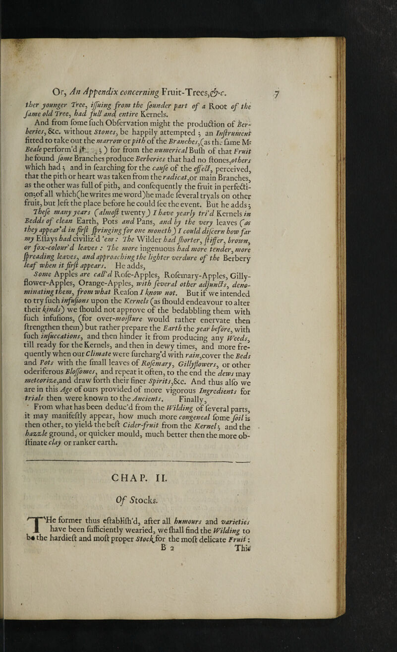 ther younger Tree, ijfuing from the founder fart of a Root of the fame old Tree, had full and e?7tire Kernels. And from fome fuch Obfervation might the produ&ion of ber¬ beries, Stc. without Stones, be happily attempted 5 an Infirument fitted to take out the marrow or pith of the Branches fas the fame Me Beale perform’d ft ^ ) for from the numerical huih of that Fruit he found fome Branches produce Berberies that had no ftones,others which had 5 and in fearching for the caufe of the effeff, perceived, that the pith or heart was taken from the radicat,or main Branches as the other was full of pith, and confequently the fruit in perfedti- on,of all which(he writes me word)he made feveral tryals on other fruit, but left the place before he could fee the event. But he adds 5 Thefe many years (almofi twenty) I have yearly tri'cl Kernels in Bedds of clean Earth, Pots and Pans, and by the very leaves (as they appear'd in firfi fringing for one moneth) I could difiern how far my Eflays had civiliz’d 'em : The Wilder had fljorter, fiijfer, brown, or fox-colour d leaves : The more ingenuous had more tender, more fpreading leaves, and approaching the lighter verdure of the Berbery leaf when it firfi appears. He adds, Some Apples are call'd Rofe-Apples, Rofemary-Apples, Gilly¬ flower-Apples, Orange-Apples, with feveral other adjuncts, deno¬ minating them, from what Reafon I know not. But if we intended to try fuch infufions upon the Kernels (as fhould endeavour to alter their kinds') we fhould not approve of the bedabbling them with fuch infufions, (for over-moifiure would rather enervate then ftrengthen them) but rather prepare the Earth the year before, with fuch infuccations, and then hinder it from producing any IVeeds till ready for the Kernels, and then in dewy times, and more fre¬ quently when out Climate were furcharg’d with rain,cover the Beds and Tots with the fmall leaves of Rofemary, Gillyflowers, or other oderiferous Blojfomes, and repeat it often, to the end the dews may meteorize,and draw forth their finer Spirits,See. And thus alfo we are in this Age of ours provided of more vigorous Ingredients for trials then were known to the Ancients. Finally, * From what has been deduc’d from the Wilding of feveral parts, it may manifeftly appear, how much more congeneal fome foil is then other, to yield the befl: Cider-fruit from the Kernel3 and the hazzle ground, or quicker mould, much better then the more ob- ftinate clay or ranker earth. CHAP. II. Of Stocks. T'He former thus eftablifh’d, after all humours and varieties have been fufficiently wearied, we fhall find the Wilding to b* the hardieft and moft proper Stocky for the moft delicate Fruit: B 2 Thk v