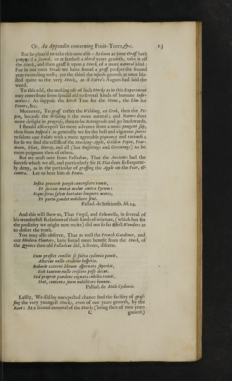 But be pleas’d to take this note alfo .* As Toon as your Graff hath prepar’d a fecond, or at fartheff a third years growth, take it off the Stock3 and then graffit upon a Stocky of a more natural kind : For in our own Trials we have found a graff profper the fecond year exceeding well 3 yet the third the whole growth at once bla- ffed quite to the very Stocks as if Varro’s Augurs had laid the word. To this add, the making ufe of fuch Stocks as in this Experiment may contribute fomefpecial aid tofeveral kinds of humane Infir* mities: As fuppofe the Birch Tree for the Stone, the Elm for Fevers, &.c. ,. Moreover, To graff rather the Wilding, ox Crab, then the re- pin, becaufe the Wilding is the more natural 3 and Nature does more delight in progrefs, then to be Retrograde and go backwards. I fhould alfoexpeft far more advance from a more pungent Jap, then from Infipid 5 as generally we fee the beff and vigorous juices tofalute our Palats with a more agreeable piquancy and tartnels 3 for fb we find the rellifh of the Stocking-Apple, Golden Pepin, Pear- main, Eliot, Harvy, and all (but Rujjetings and Greenings) to be more poignant then of others. But we muff note from Palladium, That the Ancients had the fuccefs which we all, and particularly Sir H. Plat does lo frequent¬ ly deny, as in the particular of graffing the Apple on the Pear, & contra. Let us hear him de Porno. In(ita proceris per git concrefcere rantis, Et Jociam mutat malus arnica Pyrum: Skque feros fylvis hortatur linquere mores, Et partu gaudet nobiliore fiui. Pallad. de Infitionib. lib. 14* And this will fhew us, That Virgil, and Columella, in feveral of his wonderfull Relations of thefe kinds of mixture, (which but for the prolixity we might now recite) did not fo far $ffe£f Wonders as to defert the truth. You may alfo obferve. That as well the French Gardiner, and our Modern Planters, have found more benefit from the Stocky of the Quince then old Palladius did, it feems, difeern. Cum prdjlet cunUis fe fulva cydonia pomis, Alterius nullo credtturhofpitio. Roboris externi librum affernata fiperbit, Scit tantum nullo crefcere poffe decus. Sed propriis pandens cognat a cubilia r antis, Stat, content a Juum nobilitare bonurn. Pallad. de Malo Cydonio. Laffly, We did by unexpe&'ed chance find the facility of graff fing the very youngeff stocks, even of one years growth, by the Root: At a fecond removal of the Stockf fbeing then of two years C growth)