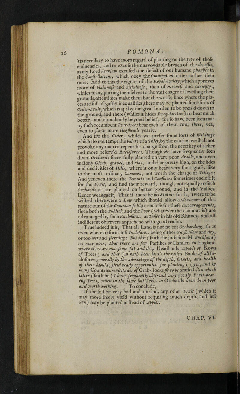 Vis neceflary to have more regard of planting on the tops of thofe eminencies, and to excufe the unavoydable breach of the decujfts, as my Lord Verulam excufeththe defedt of our humane phanfies in the Confiellations, which obey the Omnipotent order rather then ours: Add to this the rigour of the Royal Society,which approves more of plainnefs and ufefulnefs, then of nicenefs and curiofity$ whiles many putting themlelves to the vaft chagre of levelling their grounds,oftentimes make them but the worfe, fince where the pla¬ ces are full of gaftly inequalities,there may be planted fome forts of Cider-Fruit, which is apt by the great burden to be prefs’d down to the ground, and there (whiles it hides Irregularities) to bear much better, and abundantly beyond belief 5 for fo have been feen ma¬ ny fuch recumbent Fear-trees bear each of them two, three, yea, even to fix or more Hogfieads yearly. And for this Cider, whiles we prefer fome forts of Wildings which do not tempt the palate of a thief by the caution we (hall not provoke any man to repent his charge from the neceffity of richer and more referv’d Enclofures 5 Though \Ve have frequently feen divers Orchards foccesfully planted on very poor Arable, and even inftony Gleab, gravel, and clay, and that pretty high, on thefides and declivities of Hills, where it only bears very (hort grafs, like to the moft ordinary Common, not worth the charge of Tillage: And yet even there the Tenants and Confiners fometimes enclofe it for the Fruit, and find their reward, though not equally to fuch Orchards as are planted on better ground, and in the Vallies. Hence we fuggeft, That if there be no statute for it, ’twere to be wiftied there were a Law which fhould allow endeavours of this nature out of the Common-field,to enclofe for thefe Encouragements, fince both the Public^ and the Poor (whatever the clamour is) are advantaged by fuch Enclofures, as Tufjer in his old Rhimes, and all indifferent obfervers apprehend with good reafon. True indeed it is. That all Landis not fit for Orcharding, fo as even where to form juft Inclofures, being either toofallow and dry, or too wet and Jlerving : But this (faith the judicious M Buckjandf we may aver, That there are few Parifhes or Hamlets in England where there are not fome fat and deep Headlands capable of Rows of Trees 5 and that (as hath been faidf theraifed Banks of all In¬ clofures generally by the advantage of the depth, fatnefs, and health of their Mould, yield ready opportunitie for planting 5 (yea, and in many Countries multitudes of Crab-ftocks fit to be grafted f)in which latter (Taith hej I have frequently objerved very goodly Fruit-bear¬ ing Trees, when in the fame foil Trees in Orchards have been poor and worth nothing. To conclude. If the foil be very bad and unkind, any other Fruit (which it may more freely yield without requiring much depth, and left Sun) may be planted in ftead of Apples.