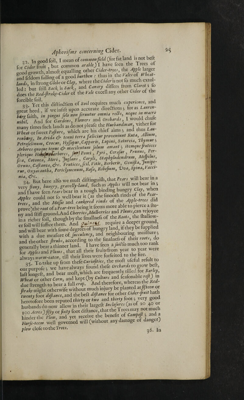 32 Tn good foil, I mean of common field (for fat land is not belt f Jelder fruit , but common arable) I have (cen the Trees of good growth, almoft equalling other Cider-trees the Appelarger and feldom failing of a good burthen thus m the Vales ^ Wheat- lands in ftrong Glebe or Clay, where the Cider is not fo much extol led • 'but ftilUVicC is Sack, and Canary differs from Claretl>lo does the Red-firakg-Cider of the Vale excell any other Cider of the forciblefoil^is of Sgil requires much experience, and areat heed, if weinfift upon accurate directions; for as Lauren- bire faith in pingui folo non feruntur omnia rette, neque in macro nihil And for Gardens, Flowers and Orchards I would chufe many times fuch lands as do not pleafe the Husbandman ^either for Wheat or fweet Pafiure, which are his chief aims ; and Jh«s £ renbere In Arida & tenui terra fas ha us provemunt Ruta, Allium, Petrofelinum, Crocus, Hyfibpus,Capparis, Lupim,Satureia, Thymus , Arbores quoque tenue &macilentum fiolum amantj itemquefrutices plerique Hidufmp&irbores, fi>*l Point, Pyri, fica,Cotonea, Mori , fuglans, Coryli, Staphylodendrum -Mg'. Ornus. Cafianea,&c. Fruticesjcil. Vitis, Berber* rus, Oxyacantha, Periclymenum, Rofa, Ribefmtn, Vva, Spina, t acci 'i’/But here alfo we muft diftinguifh, that Peart will bear in a very liony hungry, gravelly-land, fuch as Apples will not beat in ; Indlhlve Linars bear in a tough binding hungry day when Apples could not fo well bear it (as the fmooth rinds of the Ptai- trees and the Mofie and cankered rinds of the Apple-trees did prove)the root of a Pear-tree being it feems more able to pierce a fto- Clnd ftiff ground.And Cherries Mulberries and Ptox,can re oyce in a richer foil, thoughby the fmallnefs of the Roots the (hallow- and will bear with foijie degrees of hungry land if they be lupplied with a due meafure of Jucculency, and neighbouring moifture; and the other finds, according to the (malnefs of their do generally bear a thinner land. I have feen a Joilfo much too lank for Apples and Plums, that all their fruitrfrom year to year were always worm-eaten, till their lives were forfeited to the fire. 3 / To take up from thefe Curiofities, the mod ufeful refult to ourpurpofe ; wehave always found thefe Orchardsw.grow beft, laftlongeft, and bear moft,which are frequently tilieu (hr Barley Wheat or other Corn, and kept (by Culture and feafonable reft) in due ftrength to bear a full crop. And therefore, whereas the Red- Rrake might otherwife without much injury be planted mfifteen or twenty {oot d,fiance, and the beft difiance for other Cider-fruit hath heretofore been reputed thirty or two and thirty foot * very good husbands do now allow in their largeft Inclofures (as of 4° ICO Acres) fifty or fixty foot diftance, that the Trees may not much hinder the Plow, and yet receive the benefit of Compofi, and a horfe-teem well governed will (without any damage o a g ) plow clofetotheTreer. 26. In