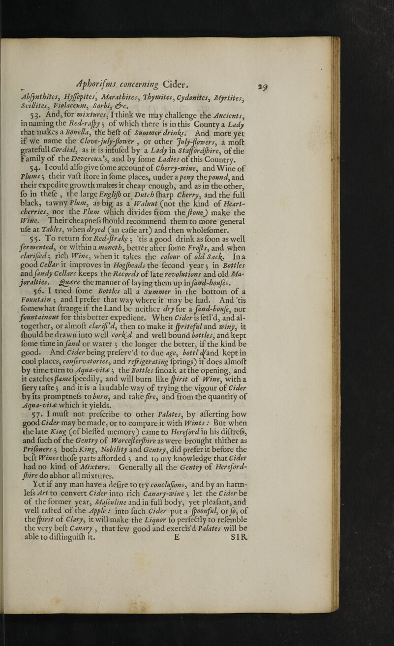 Abjynthites, Hy/fopites, Marathites, Thy mites, Cydonites, Myrtites, Scillites, Violaceum, Sorbi, 53. And, for mixtures, I think we may challenge in naming the Red-rafly 5 of which there is in this County a that makes a Bonella, the beft of Summer drinks. And more yet if we name the Clove-july-flower , or other July flowers, a moft gratefull£7m&<*/, as it is infufed by a in Staffordshire, of the Family of the Devereux*s, and by fome Ladies of this Country. 5 4. I could alfo give fome account of Cherry-wine, and Wine of Plums their vaft (lore in fome places, under a the pound, and their expedite growth makes it cheap enough, and as in the other, fo in thefe , the large Englijh or Dutch (harp Cherry, and the full black, tawny Plum, as big as a Walnut (not the kind of Heart- cherries, nor the Plum which divides from the ftone) make the Wine. Their cheapnefs (hould recommend them to more general ufe at Tables, when dryed (an eafie art) and then wholefomer. 55. To return for Red-Jlrake’tisagood drink as foon as well fermented, or within a moneth, better after fome Frofls, and when clarified 5 rich Wine, when it takes the colour of old Sack. In a good Cellar it improves in Hogsheads the focond year 5 in Bottles and fandy Cellars keeps the Records of late revolutions and old Ma¬ yoralties. &)u<ere the manner of laying them up in fand-houfes. 56. I tried fome Bottles all a Summer in the bottom of a Fountain 5 and I prefer that Way where it may be had. And ’tis fomewhat ftrange if the Land be neither dry for a fand-houfi, nor fountainous for this better expedient. When Cider is fetl’d, and al¬ together, oralmoft clarified, then to make it friteful and winy, it Ihould be drawn into well corked and well bound bottles, and kept fome time in fand or water } the longer the better, if the kind be good. And Cider being preferv’d to due age, bottl’dAarid kept in cool places, confervatories, and refrigerating fprings) it does almoft by time turn to Aqua-vit<e $ the Bottles fmoak at the opening, and it catchesfpeedily, and will burn like flirit of Wine, with a fiery tafte 5 and it is a laudable way of trying the vigour of Cider by its promptnefs to burn, and take fire, and from the quantity of Aqua-vit£ which it yields. 57. Imuft not prefcribe to other Palates, by afferting how good Cider may be made, or to compare it with Wines : But when the late King (of bleffed memory) came to Hereford in his diftrefs, and fuch of the Gentry of Worceflerjhire as were brought thither as rrifoners ^ both King, Nobility and Gentry, did prefer it before the beft Wines thofe parts afforded 5 and to my knowledge that Cider had no kind of Mixture. Generally all the Gentry of Hereford¬ shire do abhor all mixtures. Yet if any man have a defire to try conclufions, and by an harm- lefs^rt to convert Cider into rich Canary-wine , let the Cider be of the former year, Mafculine and in full body, yet pleafant, and well tailed of the Apple : into fuch Cider put a Jpoonful, or fo, of thejpirit of Clary, it will make the Liquor fo perfectly to refomble the very beft Canary , that few good and exercis’d Palates will be able to diftinguilh it. E SIB.