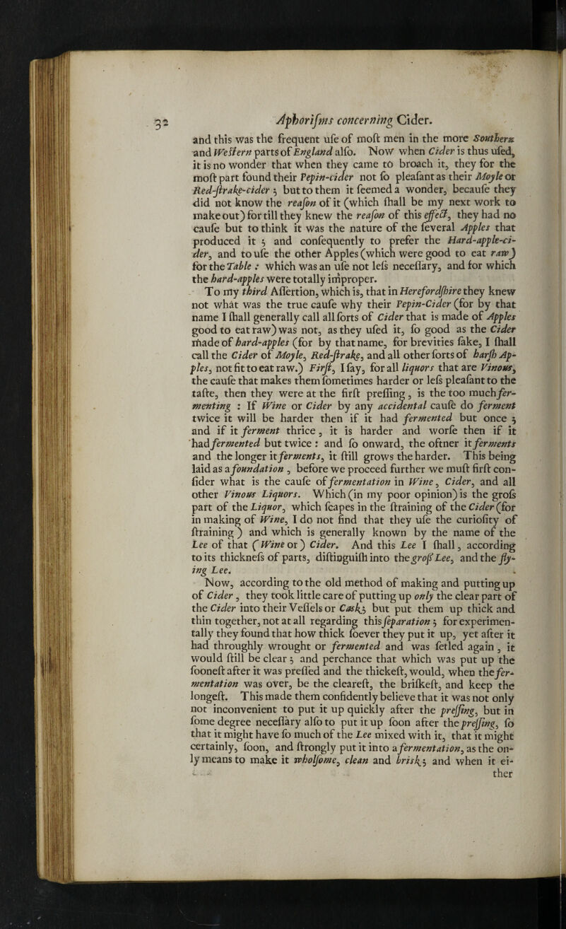 and this was the frequent ufe of moft men in the more Souther%. and Western parts of England alfo. Now when Cider is thus ufed, it is no wonder that when they came to broach it, they for the moft part found their Pepin-cider not fo pleafantas their Moyle ot Red-fir a ke-cider $ but to them itfeemeda wonder, becaufe they did not know the reafon of it (which fhall be my next work to make out) for till they knew the reafon of this ejfeff, they had no caufe but to think it was the nature of the feveral apples that produced it 5 and confequently to prefer the Hard-apple-ci¬ der, and to ufe the other Apples (which were good to eat raw) for the Table : which was an ufe not Ids neceffary, and for which the hard-apples were totally improper. To my third Aflertion, which is, that in Herefordjhire they knew not what was the true caufe why their Pepin-Cider (for by that name I (hall generally call all forts of Cider that is made of Apples good to eat raw) was not, as they ufed it, fo good as the Cider riiade of hard-apples (for by that name, for brevities fake, I fhall call the Cider of Moyle, Red-firake, and all other forts of harfh Ap- ples, not fit to eat raw.) Firfi0 I fay, for all liquors that are Vinous, the caufe that makes them fometimes harder or lefs pleafant to the tafte, then they were at the firffc prefling , is the too much fer¬ menting : If Wine or Cider by any accidental caufe do ferment twice it will be harder then if it had fermented but once 5 and if it ferment thrice, it is harder and worfe then if it had fermented but twice : and fb onward, the oftner it ferments and the longer it ferments, it ftill grows the harder. This being laid as a foundation , before we proceed further we muft firft con- fider what is the caufe of fermentation in Wine, Cider, and all other Vinous Liquors. Which (in my poor opinion) is the groft part of the Liquor, which fcapes in the ftraining of the Cider (for in making of Wine, I do not find that they ufe the curiofity of ftraining ) and which is generally known by the name of the Lee of that (Wine or ) Cider. And this Lee I fhall, according to its thicknefs of parts, diftinguifh into thegrofl Lee> and the fly¬ ing Lee. Now, according to the old method of making and putting up of Cider, they took little care of putting up only the clear part of the Cider into their Veflels or Cask^ but put them up thick and thin together, not at all regarding this feparation j for experimen¬ tally they found that how thick foever they put it up, yet after it had throughly wrought or fermented and was fetled again , it would ftill be clear 5 and perchance that which was put up the fooneft after it was preffed and the thickeft, would, when the fer¬ mentation was over, be the cleareft, the brifkeft, and keep the longeft. This made them confidently believe that it was not only not inconvenient to put it up quickly after the prejjing, but in fome degree neceftary alfo to put it up foon after theprejfwg, fb that it might have fo much of the Lee mixed with it, that it might certainly, foon, and ftrongly put it into a fermentation, as the on¬ ly means to make it wholfome, clean and bris4$ and when it ei- i.ther