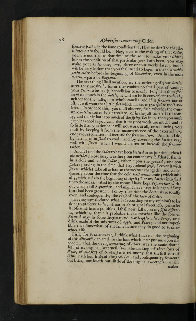 fpe&ivefruit is in the fame condition that I before dire&ed that the Wmter-pepin Should be. Nay, even in the making of that Cider■ you are not tied to that time of the year to make your Cider j but as the condition of that particular year hath been, you may make your Cider one, two, three or four weeks later 5 but it will be very feldom that you fhall need to begin to make Kentifh- pepin-cidcr before the beginning of November, even in the moft Southern parts of England. The next thing I fhall mention, is, the ordering of your bottler after they are filled $ for in that confifts no fmall part of cauflm* your Cider to be in a juft condition to drink'J For, if it does fer¬ ment too much in the bottle, it will not be fo convenient to drinks neither for the tafte, nor wholfbmnefs, and if it ferment not at all, it will want that little fiet which makes it grateful to moft Pa¬ lates. In order to this, you muft obferve, firft, whether the Cider were bottled too early, or too late, or in the juft time : If tooear- ly, and that it hath too much of the flying Lee in it, then you muft keep it as cool as you can, that it may not work too much, and if fo little that you doubt it will not work at all, or too little 3 you muft by keeping it from the inconvenience of the external <*/>, endeavour to haften and increafe thefermentation. And this I do’ by Setting it in fand to cool, and by covering the bottles very well with flraw, when I Would haften or increafe the fermen¬ tation. J And if I find the Cider to have been bottled in its juft time, then I life neither, in ordinary weather $ but content my felfthat it ftands in a clofe and coole Cellar, either upon the ground, or upon Jhelves, Saving in the time that I apprehend I cover it with flraw, which I take off as foon as the weather changeth , and conse¬ quently about the time that the cold Eafl winds ceafe 5 which ufu- ally, with us, is in the beginning of April ^ I fet my bottles intofand up to the necks. And by this means I have kept Pepin-cider with¬ out change till September, and might have kept it longer, if my ftore had been greater : For by that time the heats were totally over, and consequently, thereof the turn of Cider. Having now declared what is (according to my opinion) to be done to preferve Cider^ if not in it’s original fweetnefs, yet to let it lofe as little as is pofffble 5 I fhall now fall upon my fifth Afferti- on0 which is, that it is probable that fomewhat like the former Method may in Some degree mend Hard-apple-cider, Perry, or a drink made of the mixtures of Apples and Pears 3 and not impof- fible that fomewhat of the fame nature may do good to French- wines alfo. Firft, ior French-wines, I think what I have in the beginning of this difeourfe declared, as the hint which firft put me upon the conceit, that the over -fermenting of Cider was the caufethat it loft of its original fweetnefs (viz. the making of three forts of Wine, of one fort of GrapesJ is a teftimony that the firft fort of mne hath but little of the grofl Lee, and confequently, ferments but little, nor lofeth but little of the original fweetnefs , which make*