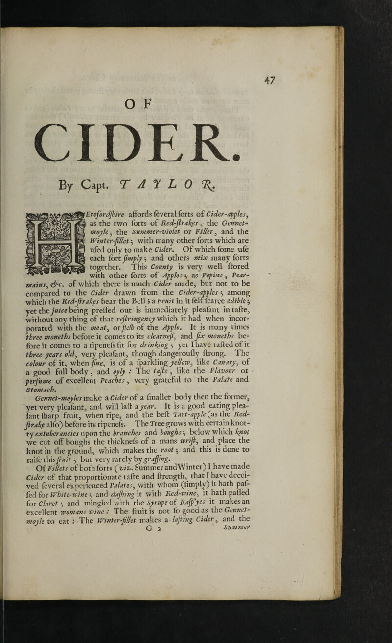 O F CIDER By Capt. T A T L 0 Erefordjhire affords feveral forts of Cider-apples, as the two forts of Red-firakes, the Gennet- moyle, the Summer-violet or Fillet, and the Winter fillet} with many other forts which are ufed only to make Cider. Of which fome ufe each fort fimply b and others mix many forts together. This County is very well ftored with other forts of apples $ as Pepins, Pear- mains, &c. of which there is much Cider made, but not to be compared to the Cider drawn from the Cider-apples $ among which the Redfirakes bear the Bell b a Fruit in it felf fcarce edible $ yet the juice being prefled out is immediately pleafant in tafte, without any thing of that refiringency which it had when incor¬ porated with the meat, orflefh of the Apple. It is many times three moneths before it comes to its clearnefi, and fix moneths be¬ fore it comes to a ripenefs fit for drinking 5 yet I have tailed of it three years old, very pleafant, though dangeroufly ftrong. The colour of it, when fine, is of a fparkling yellow, like Canary, of a good, full body, and oyly : The tafte , like the Flavour or perfume of excellent Peaches, very grateful to the Palate and Stomach. Gennet-moyles make a Cider of a fmaller body then the former, yet very pleafant, and will laft a year. It is a good eating plea¬ fant fharp fruit, when ripe, and the bed Tart-apple (as the Red- firake alfo} before its ripenefs. The Tree grows with certain knot- ty extuberancies upon the branches and boughs 5 below which knot we cut off boughs the thicknefs of a mans wrifi, and place the knot in the ground, which makes the root} and this is done to raife thisfiuit 5 but very rarely by graffing. Of Fillets of both forts (viz. Summer and Winter} I have made Cider of that proportionate tafte and ftrength, that I have decei¬ ved feveral experienced Palates, with whom (limply} it hath pal- fed for White-wine, and dafijing it with Red-wine, it hath palled for Claret’, and mingled with the Syrupe of Rajpyes it makes an excellent womans wine .* The fruit is not lo good as the Gennet- moyle to eat : The Winter fillet makes a lafiing Cider, and the G 2 Summer