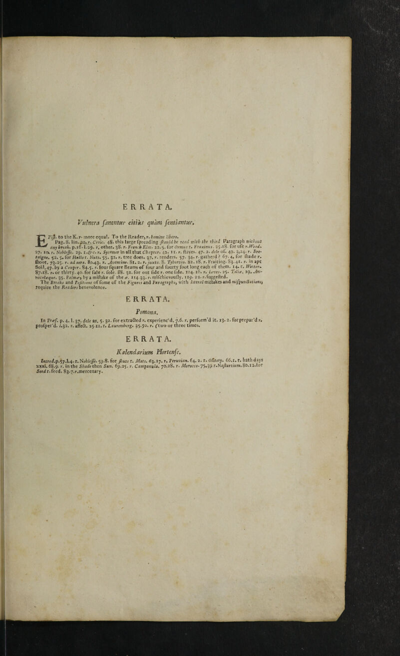 ERRATA. Vulnera fanentur citiks quatn fentiantur. ETlJi- to the K. r• more equal. To the Reader, r. bomine libero. Pag. 8. lin.20. r. Civic. 48- this large fpreading Jhould be reed with the third Paragraph without any break. p.16.1.29. r, other. 38. r. French Elm• 22.5. for Ormus r. Fraxinus- 25.18. for ufe r.WooA. 27. ie\ r. Nobltfje. 29. i,&c. r. Sycomor in all that Chapter. 42. 11. r. ftayes. 47. 2. dele of. 49. 3)24- r• taigne. 52. 5. for Hulls r. Nuts. 55. 32. r. tree does. 37. r. renders. 57. 34. r. gatherd ? 67.4. for lhade r. (hoot. 73.25. r. ad atra. 80.43. r* Aventine. 8r. 2. r. juxta. 8. Tyburtin. 82.18. r. Fraiting. 83.41. r. in apt Soil. 47. by a Confer. 84.5. r. foursquare Beams of four and fourty foot long each of them. 14. r. Wot ton. 87.18. r. or thirty. 40. for fale r. foie. 88. 31. for out fide r. one tide. 104.16. r. U-ves. 25. Tilite, 29. Am* nicoUque. 35. P alms^ bya miftakc of the<e. 114 33. r. mifehievoufly. 119. 22. r.fuggefted. The Breaks and Foptions offome of the Figures and Paragraphs, with literal miftakes and mifputtttations, require the Readers benevolence. ERRATA. Pomona. In Freef. p. 4.1, 37. dele as. 5. 32. for extrafied r. experienc’d. 7.6. r. perform’d it. 13.2. for prepar’d r. profper’d. /.32. r. affeft. 25-11. r. Lauremberg. 35.50. r. ftwo or three times. ERRATA. Kalendarium Hortenfe. lnirod.p.%y.\.sp.t.Noblefle. 59.8. for pouts r. Mats. 83.17. r, Feruvian. 64. 2. r. O&tory. 66.1. r. hath days xxxi. 68.9. r. in the Shade then Sun. 69,25. r, Campanula. 70.28. r. Morocco. 75,39.r.N4/i«m«w.8£>.i2.for <S«d r. feed. 83.7.r.mercenary.