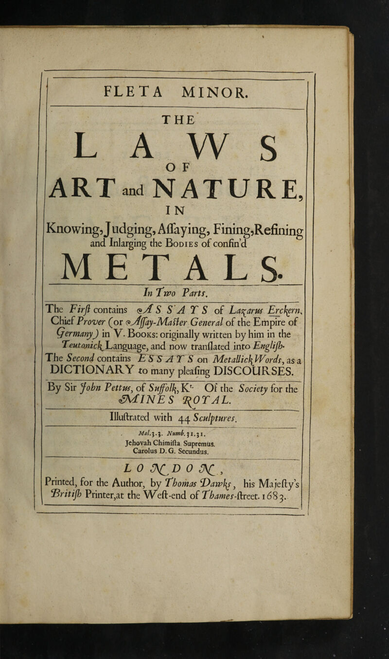 FLETA MINOR. THE LAWS O F ART NATURE, I N Knowing ,J udging, Allaying, Fining,Refining and Inlarging the Bodies of confin’d METALS In Two Parts. The Firft contains <S S A T S of Lazarus Erckgrn, Chief Trover (or pyfjfay-Mafler General of the Empire of Qermany) in V. Books: originally written by him in the Tew tom ^Language, and now tranflated into Englijh- The Second contains ES S AT S on MetaUic\Words, as a DICTIONARY to many pleafing DISCOURSES. By Sir John Pettus, of Suffolk Kr' Of the Society for the AMINES T^OTAL. Illuftrated with 44 Sculptures. Jehovah Chimifta Supremus. Carolus D. G. Secundus. L 0 D 0 3\C 0 Printed, for the Author, by Thomas 'Dawfy, his Majefty’s Elritijh Printer,at the Weft-end of Thames-facet' 1683. /