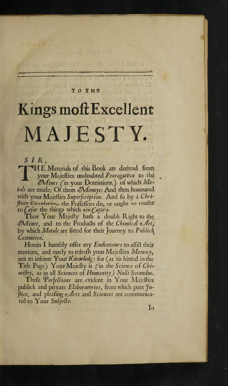 I T SIR, r f iHE Materials of this Book are derived from your Majefties undoubted Prerogative to the <£\dines (in your Dominions,) of which Me¬ tals are made; Of them <§Adoneys: And then honoured with your Majefties Superfcription. And fo by a ChrU JHan C ironist ion, the Poffeffors do, or ought to i aider to C£far the things which are fafar s. Thus Your Majefty hath a double Right to the SVLines, and to the Produ&s of the Chimical oArt, by which Metals are fitted for their Journey to Public\ Commerce\ Herein I humbly offer my Endeavours to afiift their motions, and onely to refrefh your Majefties Memory, not to inform Your Rnowledg: for (as ’tis hinted in the Title Page) YourMajeftyis fin the Science of Chi* mijlry, as in all Sciences of Humanity) Nulli Secundus. Thefe Perfections are evident in Your Majefties oublick and private Elaboratories, from which purzju- lice, and pleafing <$Arts and Sciences are communica^ ted to Your Subjeffs* In