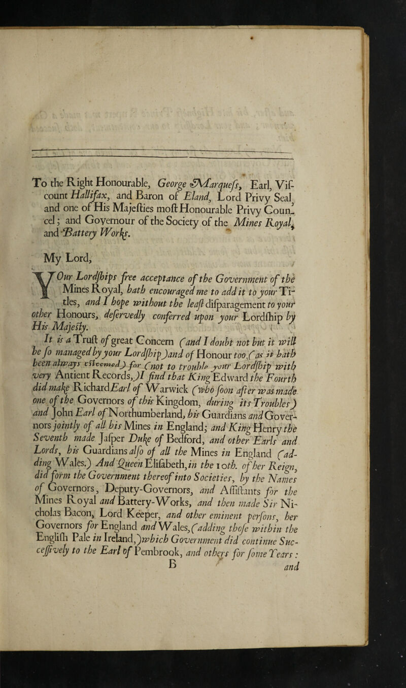 To the Right Honourable, George ’Shfarquefs, Earl, Vif- count Hallifax, and Baron of Eland, Lord Privy Seal and one of His Majefties moft Honourable Privy Couni cel; and Goyernour of the Society of the Mines Royali and ■‘'Battery Worlds. My Lord, • * YOur Lordfhips free acceptance of the Government of the Mines Royal, hath encouraged me to add it to your TV ties, and I hope without the leaf dilparagement to your other Honours, defervedly conferred upon your Lordfhip by His Majesty. - I ) It is a Truft of great Concern (and I doubt not but it will be fo managed by your Lordfhip )and of Honour toofi as it hath been always esteemed) far fg0t f0 trouble jour Lordfhip with very Antient Records JI find that KingEdward the Fourth did mahg EF\c\\ardEarl of Warwick (who foon after was made one of the Governors of this Kingdom, during its Troubles f) and John Earl ^/Northumberland, his Guardians and Gover¬ nors jointly of all his Mines in England; and King Henryk Seventh made Jafper Du\e of Bedford, and other Earls and Lords, his Guardiansalfo of all the Mines in England (ad¬ ding Wales.) And Queen Elifabeth, in the 10 tk of her Reign, did form the Government thereof into Societies, by the Name's of Governors, Deputy-Governors, and Affiftants for the Mines Royal W Battery-Works, and then made Sir Ni¬ cholas Bacon, Lord Keeper, and other eminent perfons, her Governors for England and Wf d\es}(adding thofe within the Englifh Pale in Ireland,^)which Government did continue Sue- c effively to the Earl of Pembrook, and others for fome Tears • B and